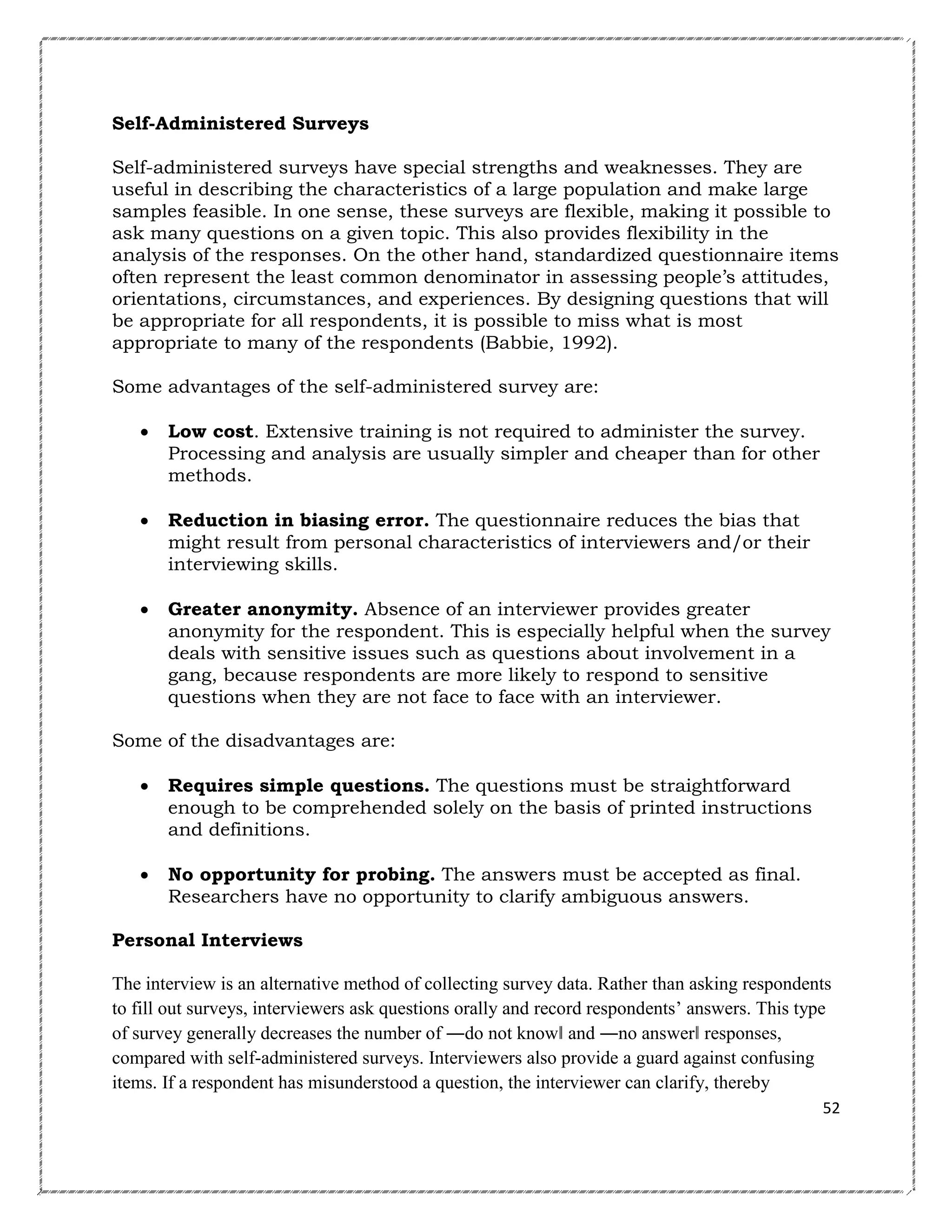 Self-Administered Surveys
Self-administered surveys have special strengths and weaknesses. They are
useful in describing the characteristics of a large population and make large
samples feasible. In one sense, these surveys are flexible, making it possible to
ask many questions on a given topic. This also provides flexibility in the
analysis of the responses. On the other hand, standardized questionnaire items
often represent the least common denominator in assessing people’s attitudes,
orientations, circumstances, and experiences. By designing questions that will
be appropriate for all respondents, it is possible to miss what is most
appropriate to many of the respondents (Babbie, 1992).
Some advantages of the self-administered survey are:


Low cost. Extensive training is not required to administer the survey.
Processing and analysis are usually simpler and cheaper than for other
methods.



Reduction in biasing error. The questionnaire reduces the bias that
might result from personal characteristics of interviewers and/or their
interviewing skills.



Greater anonymity. Absence of an interviewer provides greater
anonymity for the respondent. This is especially helpful when the survey
deals with sensitive issues such as questions about involvement in a
gang, because respondents are more likely to respond to sensitive
questions when they are not face to face with an interviewer.

Some of the disadvantages are:


Requires simple questions. The questions must be straightforward
enough to be comprehended solely on the basis of printed instructions
and definitions.



No opportunity for probing. The answers must be accepted as final.
Researchers have no opportunity to clarify ambiguous answers.

Personal Interviews
The interview is an alternative method of collecting survey data. Rather than asking respondents
to fill out surveys, interviewers ask questions orally and record respondents‘ answers. This type
of survey generally decreases the number of ―do not know‖ and ―no answer‖ responses,
compared with self-administered surveys. Interviewers also provide a guard against confusing
items. If a respondent has misunderstood a question, the interviewer can clarify, thereby
52

 