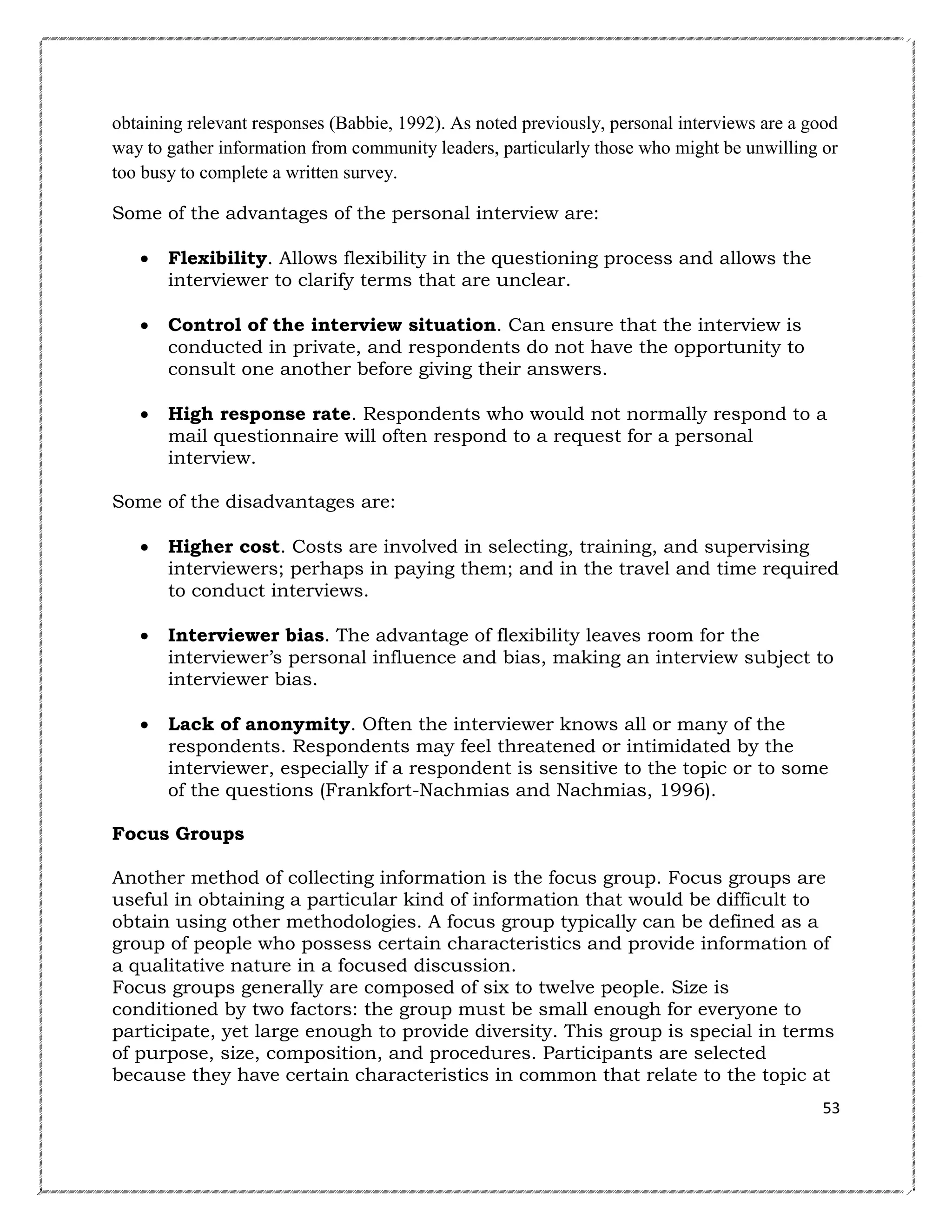 obtaining relevant responses (Babbie, 1992). As noted previously, personal interviews are a good
way to gather information from community leaders, particularly those who might be unwilling or
too busy to complete a written survey.
Some of the advantages of the personal interview are:


Flexibility. Allows flexibility in the questioning process and allows the
interviewer to clarify terms that are unclear.



Control of the interview situation. Can ensure that the interview is
conducted in private, and respondents do not have the opportunity to
consult one another before giving their answers.



High response rate. Respondents who would not normally respond to a
mail questionnaire will often respond to a request for a personal
interview.

Some of the disadvantages are:


Higher cost. Costs are involved in selecting, training, and supervising
interviewers; perhaps in paying them; and in the travel and time required
to conduct interviews.



Interviewer bias. The advantage of flexibility leaves room for the
interviewer’s personal influence and bias, making an interview subject to
interviewer bias.



Lack of anonymity. Often the interviewer knows all or many of the
respondents. Respondents may feel threatened or intimidated by the
interviewer, especially if a respondent is sensitive to the topic or to some
of the questions (Frankfort-Nachmias and Nachmias, 1996).

Focus Groups
Another method of collecting information is the focus group. Focus groups are
useful in obtaining a particular kind of information that would be difficult to
obtain using other methodologies. A focus group typically can be defined as a
group of people who possess certain characteristics and provide information of
a qualitative nature in a focused discussion.
Focus groups generally are composed of six to twelve people. Size is
conditioned by two factors: the group must be small enough for everyone to
participate, yet large enough to provide diversity. This group is special in terms
of purpose, size, composition, and procedures. Participants are selected
because they have certain characteristics in common that relate to the topic at
53

 