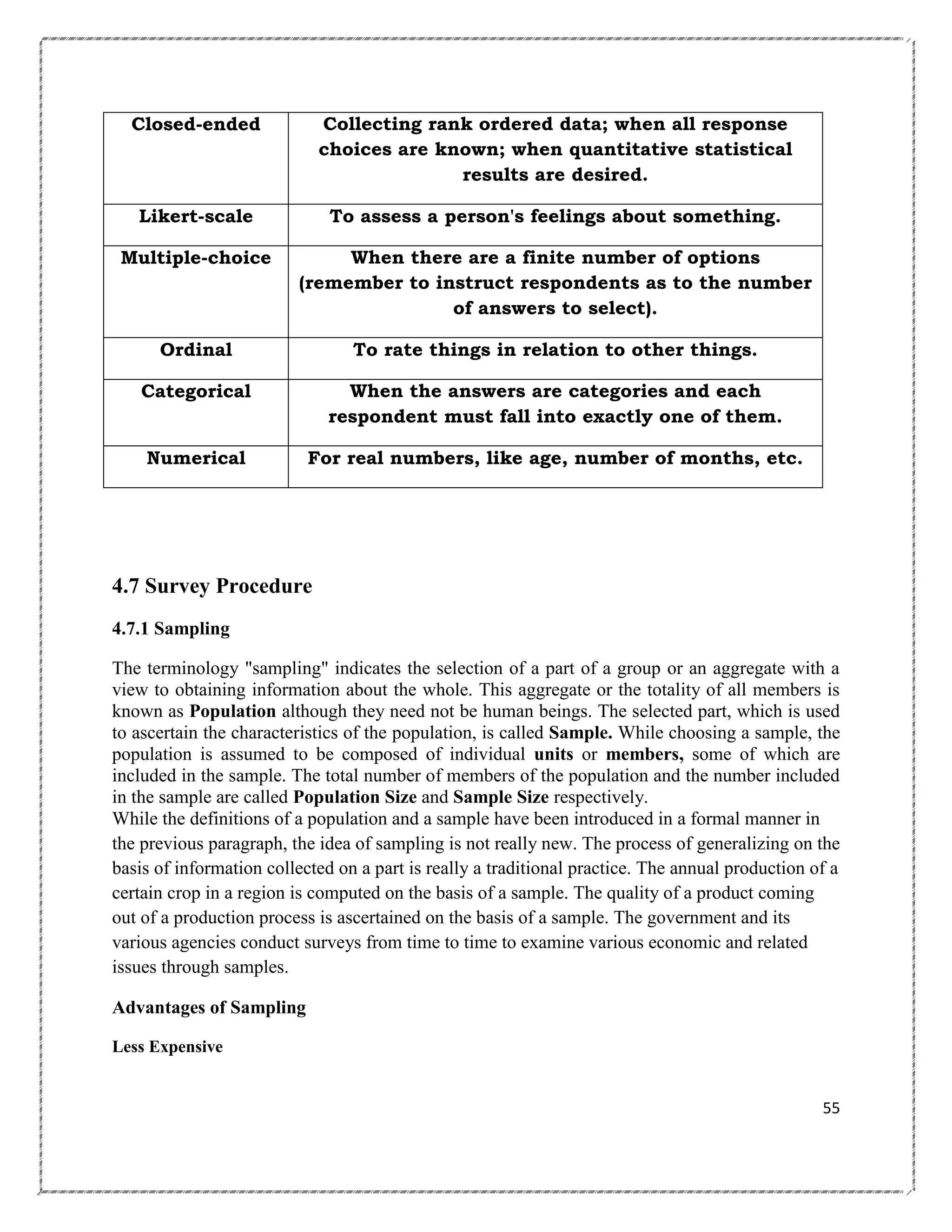 Closed-ended

Collecting rank ordered data; when all response
choices are known; when quantitative statistical
results are desired.

Likert-scale

To assess a person's feelings about something.

Multiple-choice

When there are a finite number of options
(remember to instruct respondents as to the number
of answers to select).

Ordinal

To rate things in relation to other things.

Categorical

When the answers are categories and each
respondent must fall into exactly one of them.

Numerical

For real numbers, like age, number of months, etc.

4.7 Survey Procedure
4.7.1 Sampling
The terminology "sampling" indicates the selection of a part of a group or an aggregate with a
view to obtaining information about the whole. This aggregate or the totality of all members is
known as Population although they need not be human beings. The selected part, which is used
to ascertain the characteristics of the population, is called Sample. While choosing a sample, the
population is assumed to be composed of individual units or members, some of which are
included in the sample. The total number of members of the population and the number included
in the sample are called Population Size and Sample Size respectively.
While the definitions of a population and a sample have been introduced in a formal manner in
the previous paragraph, the idea of sampling is not really new. The process of generalizing on the
basis of information collected on a part is really a traditional practice. The annual production of a
certain crop in a region is computed on the basis of a sample. The quality of a product coming
out of a production process is ascertained on the basis of a sample. The government and its
various agencies conduct surveys from time to time to examine various economic and related
issues through samples.
Advantages of Sampling
Less Expensive

55

 