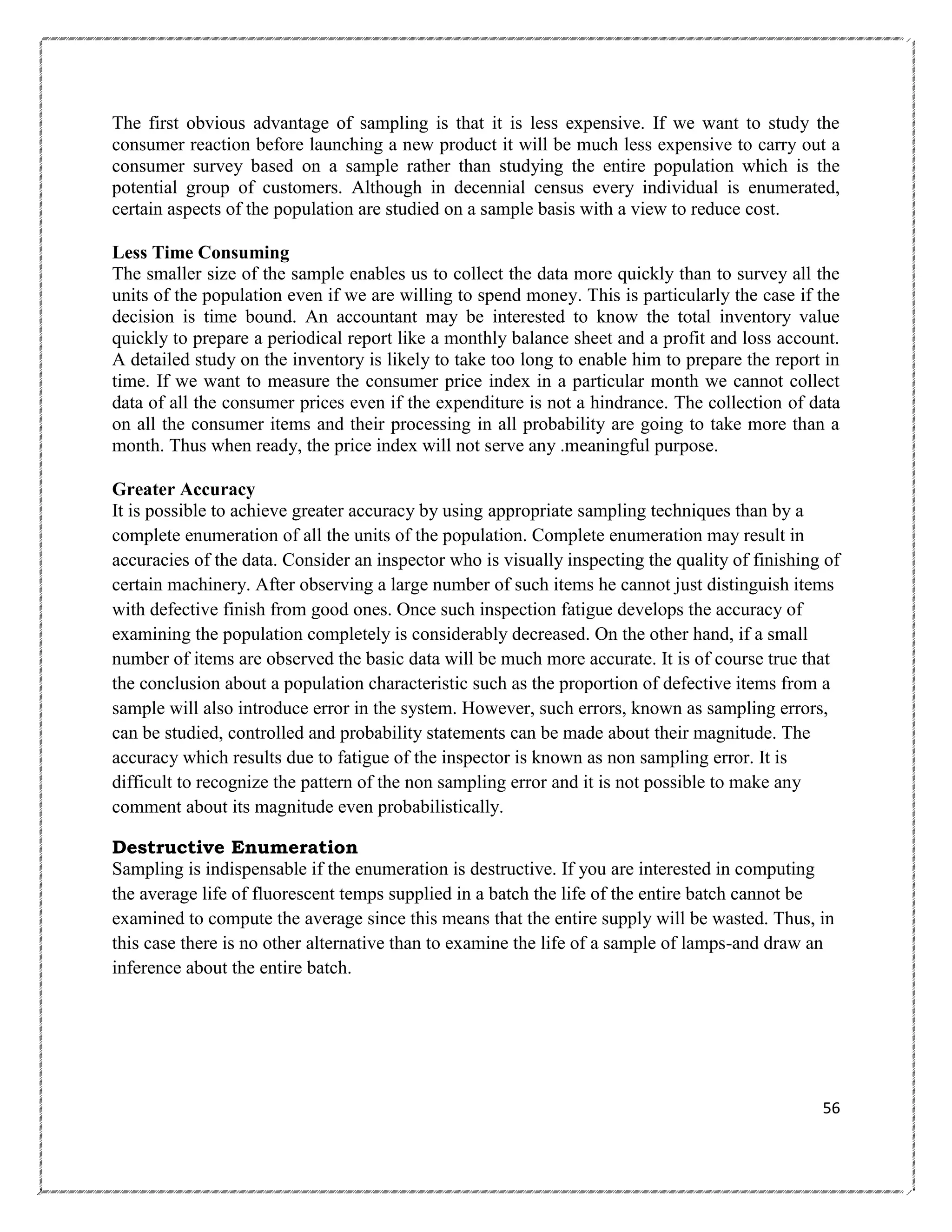 The first obvious advantage of sampling is that it is less expensive. If we want to study the
consumer reaction before launching a new product it will be much less expensive to carry out a
consumer survey based on a sample rather than studying the entire population which is the
potential group of customers. Although in decennial census every individual is enumerated,
certain aspects of the population are studied on a sample basis with a view to reduce cost.
Less Time Consuming
The smaller size of the sample enables us to collect the data more quickly than to survey all the
units of the population even if we are willing to spend money. This is particularly the case if the
decision is time bound. An accountant may be interested to know the total inventory value
quickly to prepare a periodical report like a monthly balance sheet and a profit and loss account.
A detailed study on the inventory is likely to take too long to enable him to prepare the report in
time. If we want to measure the consumer price index in a particular month we cannot collect
data of all the consumer prices even if the expenditure is not a hindrance. The collection of data
on all the consumer items and their processing in all probability are going to take more than a
month. Thus when ready, the price index will not serve any .meaningful purpose.
Greater Accuracy
It is possible to achieve greater accuracy by using appropriate sampling techniques than by a
complete enumeration of all the units of the population. Complete enumeration may result in
accuracies of the data. Consider an inspector who is visually inspecting the quality of finishing of
certain machinery. After observing a large number of such items he cannot just distinguish items
with defective finish from good ones. Once such inspection fatigue develops the accuracy of
examining the population completely is considerably decreased. On the other hand, if a small
number of items are observed the basic data will be much more accurate. It is of course true that
the conclusion about a population characteristic such as the proportion of defective items from a
sample will also introduce error in the system. However, such errors, known as sampling errors,
can be studied, controlled and probability statements can be made about their magnitude. The
accuracy which results due to fatigue of the inspector is known as non sampling error. It is
difficult to recognize the pattern of the non sampling error and it is not possible to make any
comment about its magnitude even probabilistically.
Destructive Enumeration
Sampling is indispensable if the enumeration is destructive. If you are interested in computing
the average life of fluorescent temps supplied in a batch the life of the entire batch cannot be
examined to compute the average since this means that the entire supply will be wasted. Thus, in
this case there is no other alternative than to examine the life of a sample of lamps-and draw an
inference about the entire batch.

56

 