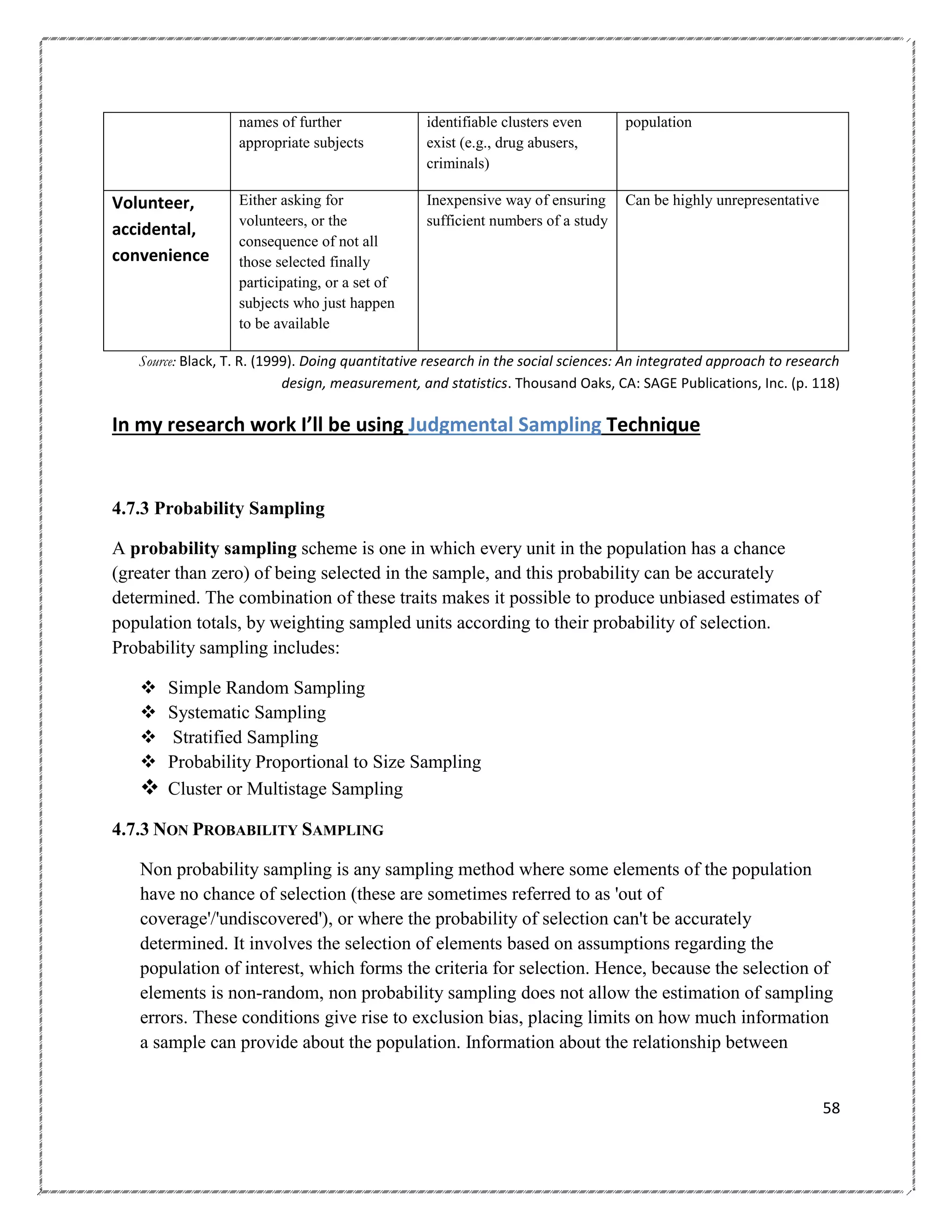 names of further
appropriate subjects

Volunteer,
accidental,
convenience

identifiable clusters even
exist (e.g., drug abusers,
criminals)

population

Either asking for
volunteers, or the
consequence of not all
those selected finally
participating, or a set of
subjects who just happen
to be available

Inexpensive way of ensuring
sufficient numbers of a study

Can be highly unrepresentative

Source: Black, T. R. (1999). Doing quantitative research in the social sciences: An integrated approach to research
design, measurement, and statistics. Thousand Oaks, CA: SAGE Publications, Inc. (p. 118)

In my research work I’ll be using Judgmental Sampling Technique

4.7.3 Probability Sampling
A probability sampling scheme is one in which every unit in the population has a chance
(greater than zero) of being selected in the sample, and this probability can be accurately
determined. The combination of these traits makes it possible to produce unbiased estimates of
population totals, by weighting sampled units according to their probability of selection.
Probability sampling includes:





Simple Random Sampling
Systematic Sampling
Stratified Sampling
Probability Proportional to Size Sampling
 Cluster or Multistage Sampling
4.7.3 NON PROBABILITY SAMPLING
Non probability sampling is any sampling method where some elements of the population
have no chance of selection (these are sometimes referred to as 'out of
coverage'/'undiscovered'), or where the probability of selection can't be accurately
determined. It involves the selection of elements based on assumptions regarding the
population of interest, which forms the criteria for selection. Hence, because the selection of
elements is non-random, non probability sampling does not allow the estimation of sampling
errors. These conditions give rise to exclusion bias, placing limits on how much information
a sample can provide about the population. Information about the relationship between

58

 