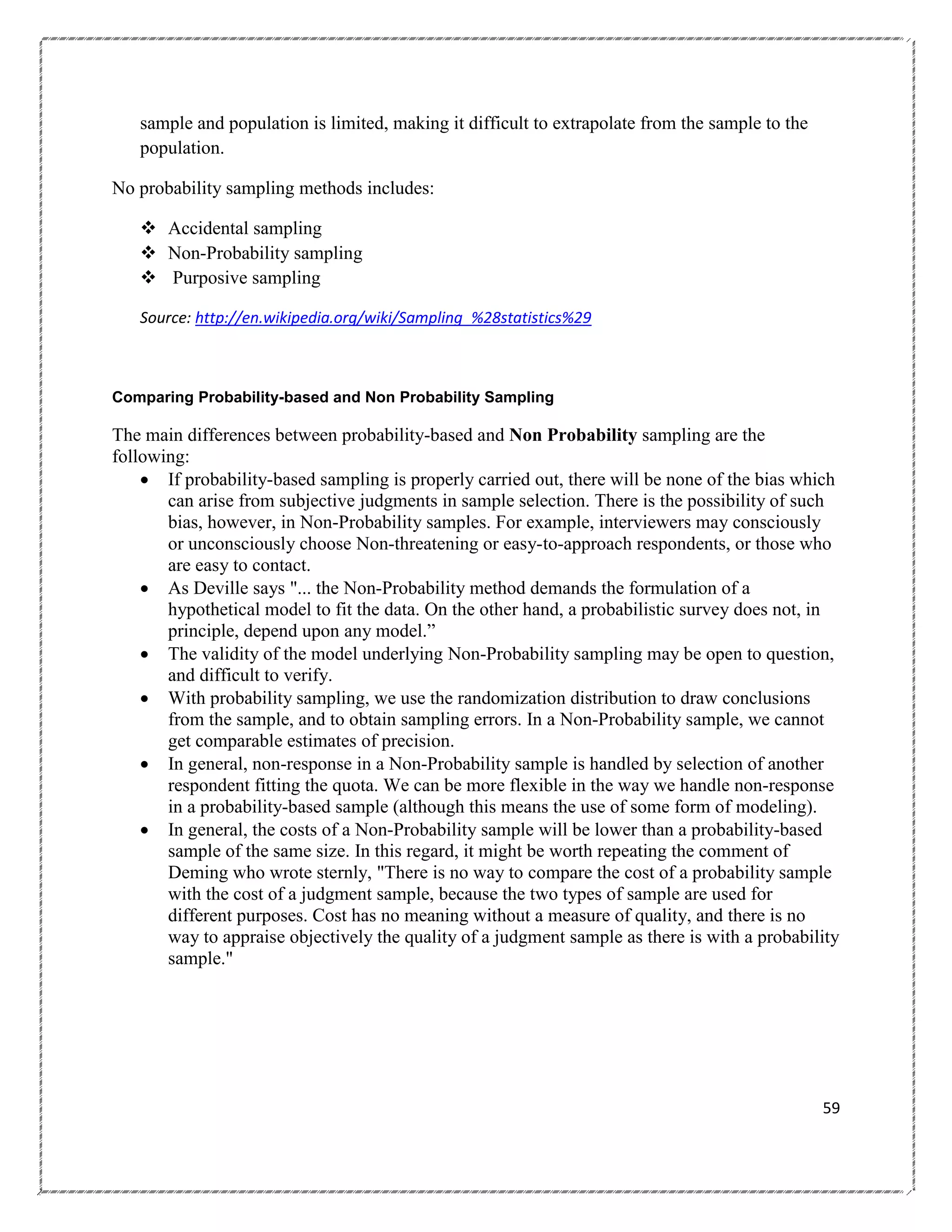 sample and population is limited, making it difficult to extrapolate from the sample to the
population.
No probability sampling methods includes:
 Accidental sampling
 Non-Probability sampling
 Purposive sampling
Source: http://en.wikipedia.org/wiki/Sampling_%28statistics%29

Comparing Probability-based and Non Probability Sampling

The main differences between probability-based and Non Probability sampling are the
following:
 If probability-based sampling is properly carried out, there will be none of the bias which
can arise from subjective judgments in sample selection. There is the possibility of such
bias, however, in Non-Probability samples. For example, interviewers may consciously
or unconsciously choose Non-threatening or easy-to-approach respondents, or those who
are easy to contact.
 As Deville says "... the Non-Probability method demands the formulation of a
hypothetical model to fit the data. On the other hand, a probabilistic survey does not, in
principle, depend upon any model.‖
 The validity of the model underlying Non-Probability sampling may be open to question,
and difficult to verify.
 With probability sampling, we use the randomization distribution to draw conclusions
from the sample, and to obtain sampling errors. In a Non-Probability sample, we cannot
get comparable estimates of precision.
 In general, non-response in a Non-Probability sample is handled by selection of another
respondent fitting the quota. We can be more flexible in the way we handle non-response
in a probability-based sample (although this means the use of some form of modeling).
 In general, the costs of a Non-Probability sample will be lower than a probability-based
sample of the same size. In this regard, it might be worth repeating the comment of
Deming who wrote sternly, "There is no way to compare the cost of a probability sample
with the cost of a judgment sample, because the two types of sample are used for
different purposes. Cost has no meaning without a measure of quality, and there is no
way to appraise objectively the quality of a judgment sample as there is with a probability
sample."

59

 