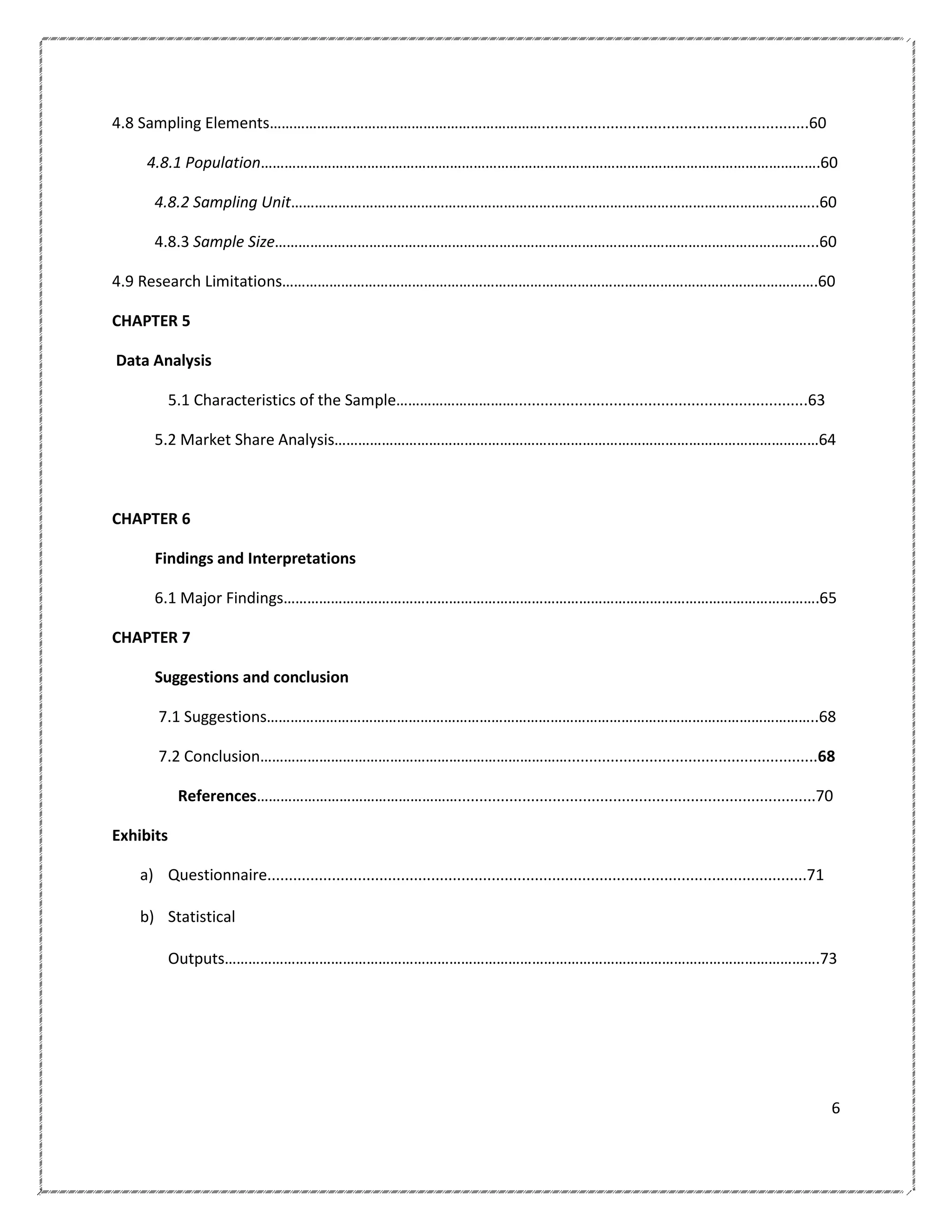 4.8 Sampling Elements……………………………………………………………..............................................................60
4.8.1 Population…………………………………………………………………………………………………………………………….60
4.8.2 Sampling Unit……………………………………………………………………………………………………………………..60
4.8.3 Sample Size………………………………………………………………………………………………………………………...60
4.9 Research Limitations……………………………………………………………………………………………………………………….60
CHAPTER 5
Data Analysis
5.1 Characteristics of the Sample…………………………....................................................................63
5.2 Market Share Analysis……………………………………………………………………………………………………………64

CHAPTER 6
Findings and Interpretations
6.1 Major Findings……………………………………………………………………………………………………………………….65
CHAPTER 7
Suggestions and conclusion
7.1 Suggestions…………………………………………………………………………………………………………………………..68
7.2 Conclusion……………………………………………………………………..........................................................68
References……………………………………………...................................................................................70
Exhibits
a) Questionnaire.............................................................................................................................71
b) Statistical
Outputs…………………………………………………………………………………………………………………………………….73

6

 