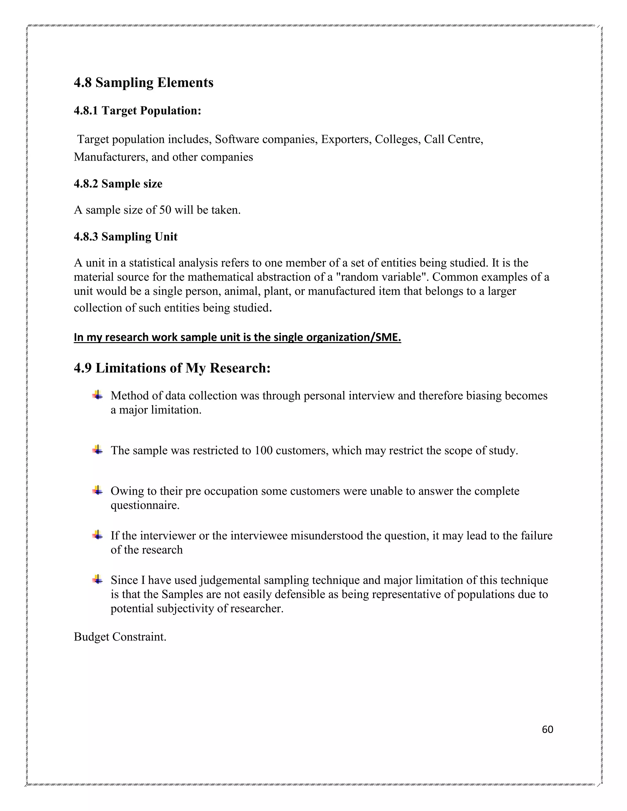 4.8 Sampling Elements
4.8.1 Target Population:
Target population includes, Software companies, Exporters, Colleges, Call Centre,
Manufacturers, and other companies
4.8.2 Sample size
A sample size of 50 will be taken.
4.8.3 Sampling Unit
A unit in a statistical analysis refers to one member of a set of entities being studied. It is the
material source for the mathematical abstraction of a "random variable". Common examples of a
unit would be a single person, animal, plant, or manufactured item that belongs to a larger
collection of such entities being studied.
In my research work sample unit is the single organization/SME.

4.9 Limitations of My Research:
Method of data collection was through personal interview and therefore biasing becomes
a major limitation.
The sample was restricted to 100 customers, which may restrict the scope of study.
Owing to their pre occupation some customers were unable to answer the complete
questionnaire.
If the interviewer or the interviewee misunderstood the question, it may lead to the failure
of the research
Since I have used judgemental sampling technique and major limitation of this technique
is that the Samples are not easily defensible as being representative of populations due to
potential subjectivity of researcher.
Budget Constraint.

60

 