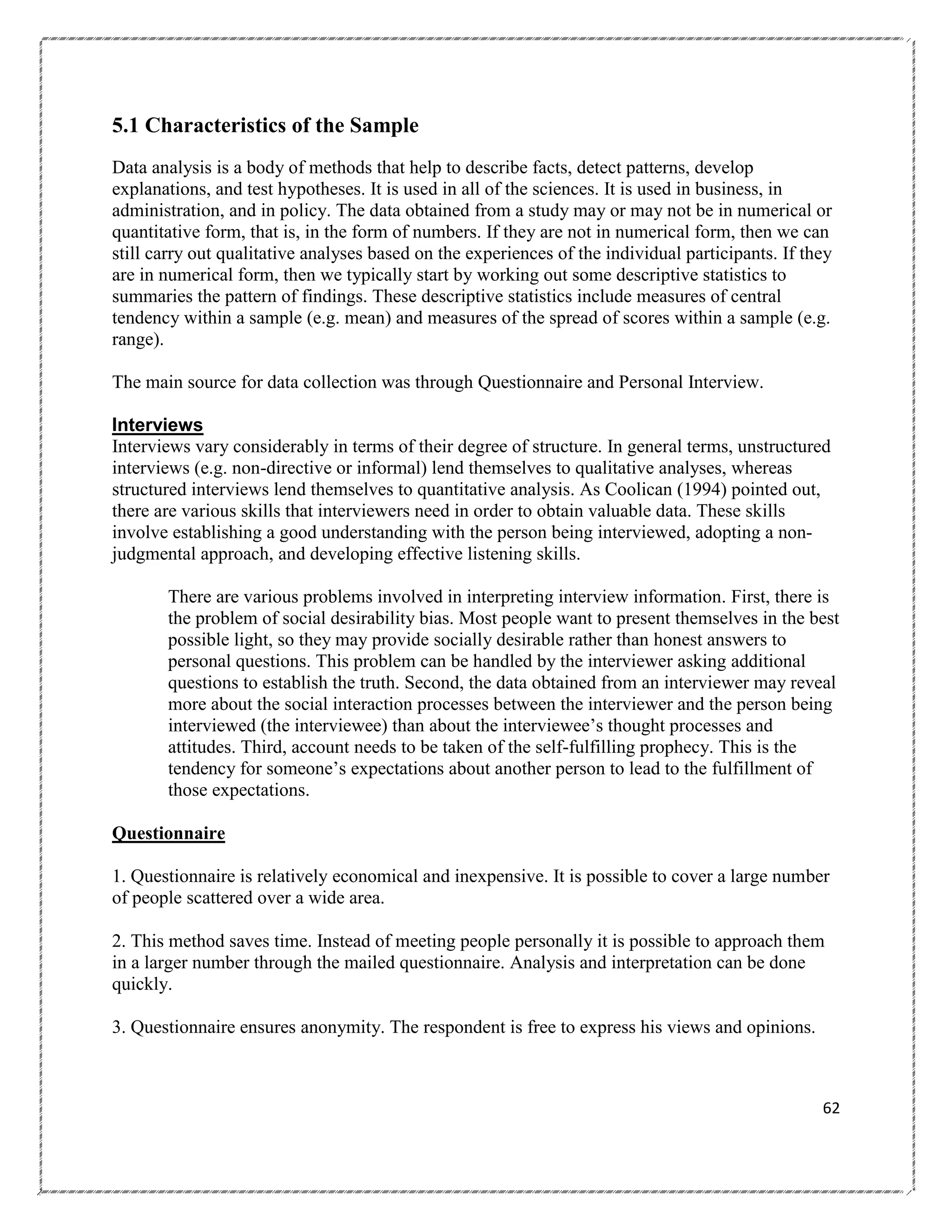 5.1 Characteristics of the Sample
Data analysis is a body of methods that help to describe facts, detect patterns, develop
explanations, and test hypotheses. It is used in all of the sciences. It is used in business, in
administration, and in policy. The data obtained from a study may or may not be in numerical or
quantitative form, that is, in the form of numbers. If they are not in numerical form, then we can
still carry out qualitative analyses based on the experiences of the individual participants. If they
are in numerical form, then we typically start by working out some descriptive statistics to
summaries the pattern of findings. These descriptive statistics include measures of central
tendency within a sample (e.g. mean) and measures of the spread of scores within a sample (e.g.
range).
The main source for data collection was through Questionnaire and Personal Interview.
Interviews
Interviews vary considerably in terms of their degree of structure. In general terms, unstructured
interviews (e.g. non-directive or informal) lend themselves to qualitative analyses, whereas
structured interviews lend themselves to quantitative analysis. As Coolican (1994) pointed out,
there are various skills that interviewers need in order to obtain valuable data. These skills
involve establishing a good understanding with the person being interviewed, adopting a nonjudgmental approach, and developing effective listening skills.
There are various problems involved in interpreting interview information. First, there is
the problem of social desirability bias. Most people want to present themselves in the best
possible light, so they may provide socially desirable rather than honest answers to
personal questions. This problem can be handled by the interviewer asking additional
questions to establish the truth. Second, the data obtained from an interviewer may reveal
more about the social interaction processes between the interviewer and the person being
interviewed (the interviewee) than about the interviewee‘s thought processes and
attitudes. Third, account needs to be taken of the self-fulfilling prophecy. This is the
tendency for someone‘s expectations about another person to lead to the fulfillment of
those expectations.
Questionnaire
1. Questionnaire is relatively economical and inexpensive. It is possible to cover a large number
of people scattered over a wide area.
2. This method saves time. Instead of meeting people personally it is possible to approach them
in a larger number through the mailed questionnaire. Analysis and interpretation can be done
quickly.
3. Questionnaire ensures anonymity. The respondent is free to express his views and opinions.

62

 