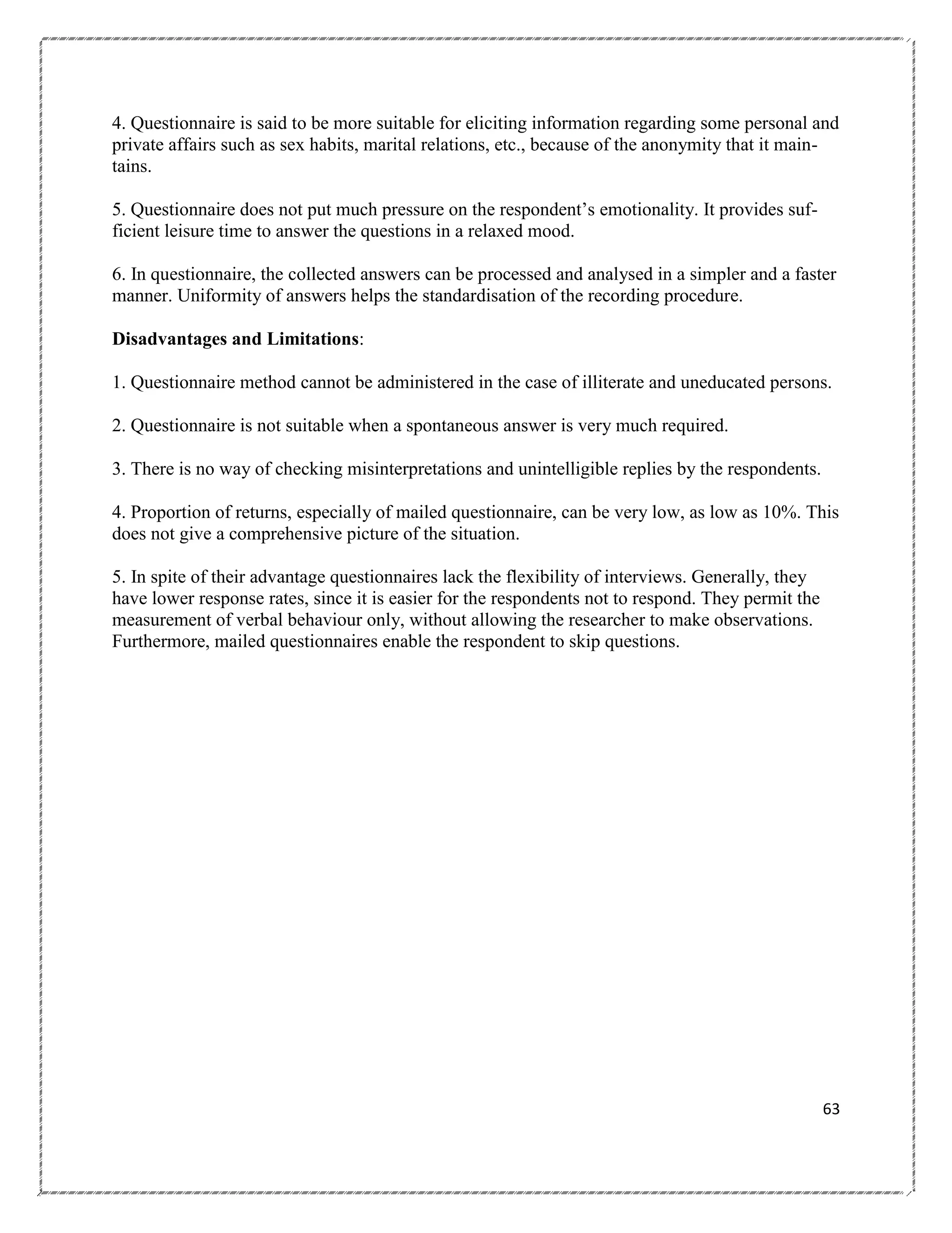 4. Questionnaire is said to be more suitable for eliciting information regarding some personal and
private affairs such as sex habits, marital relations, etc., because of the anonymity that it maintains.
5. Questionnaire does not put much pressure on the respondent‘s emotionality. It provides sufficient leisure time to answer the questions in a relaxed mood.
6. In questionnaire, the collected answers can be processed and analysed in a simpler and a faster
manner. Uniformity of answers helps the standardisation of the recording procedure.
Disadvantages and Limitations:
1. Questionnaire method cannot be administered in the case of illiterate and uneducated persons.
2. Questionnaire is not suitable when a spontaneous answer is very much required.
3. There is no way of checking misinterpretations and unintelligible replies by the respondents.
4. Proportion of returns, especially of mailed questionnaire, can be very low, as low as 10%. This
does not give a comprehensive picture of the situation.
5. In spite of their advantage questionnaires lack the flexibility of interviews. Generally, they
have lower response rates, since it is easier for the respondents not to respond. They permit the
measurement of verbal behaviour only, without allowing the researcher to make observations.
Furthermore, mailed questionnaires enable the respondent to skip questions.

63

 