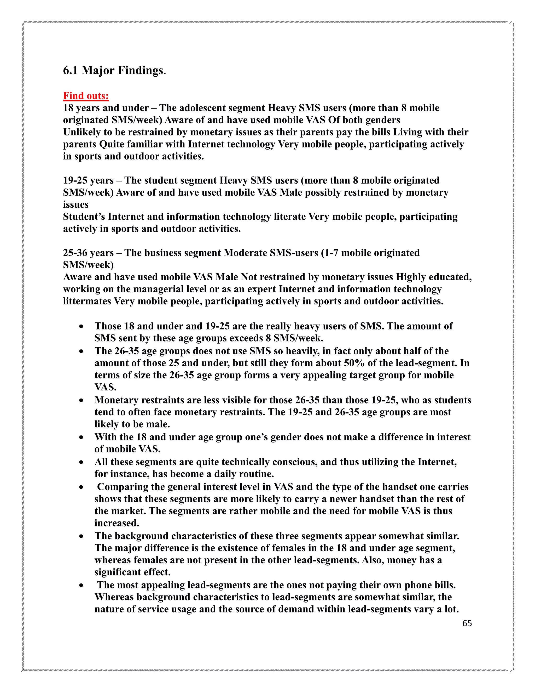 6.1 Major Findings.
Find outs:
18 years and under – The adolescent segment Heavy SMS users (more than 8 mobile
originated SMS/week) Aware of and have used mobile VAS Of both genders
Unlikely to be restrained by monetary issues as their parents pay the bills Living with their
parents Quite familiar with Internet technology Very mobile people, participating actively
in sports and outdoor activities.
19-25 years – The student segment Heavy SMS users (more than 8 mobile originated
SMS/week) Aware of and have used mobile VAS Male possibly restrained by monetary
issues
Student‟s Internet and information technology literate Very mobile people, participating
actively in sports and outdoor activities.
25-36 years – The business segment Moderate SMS-users (1-7 mobile originated
SMS/week)
Aware and have used mobile VAS Male Not restrained by monetary issues Highly educated,
working on the managerial level or as an expert Internet and information technology
littermates Very mobile people, participating actively in sports and outdoor activities.












Those 18 and under and 19-25 are the really heavy users of SMS. The amount of
SMS sent by these age groups exceeds 8 SMS/week.
The 26-35 age groups does not use SMS so heavily, in fact only about half of the
amount of those 25 and under, but still they form about 50% of the lead-segment. In
terms of size the 26-35 age group forms a very appealing target group for mobile
VAS.
Monetary restraints are less visible for those 26-35 than those 19-25, who as students
tend to often face monetary restraints. The 19-25 and 26-35 age groups are most
likely to be male.
With the 18 and under age group one‟s gender does not make a difference in interest
of mobile VAS.
All these segments are quite technically conscious, and thus utilizing the Internet,
for instance, has become a daily routine.
Comparing the general interest level in VAS and the type of the handset one carries
shows that these segments are more likely to carry a newer handset than the rest of
the market. The segments are rather mobile and the need for mobile VAS is thus
increased.
The background characteristics of these three segments appear somewhat similar.
The major difference is the existence of females in the 18 and under age segment,
whereas females are not present in the other lead-segments. Also, money has a
significant effect.
The most appealing lead-segments are the ones not paying their own phone bills.
Whereas background characteristics to lead-segments are somewhat similar, the
nature of service usage and the source of demand within lead-segments vary a lot.
65

 