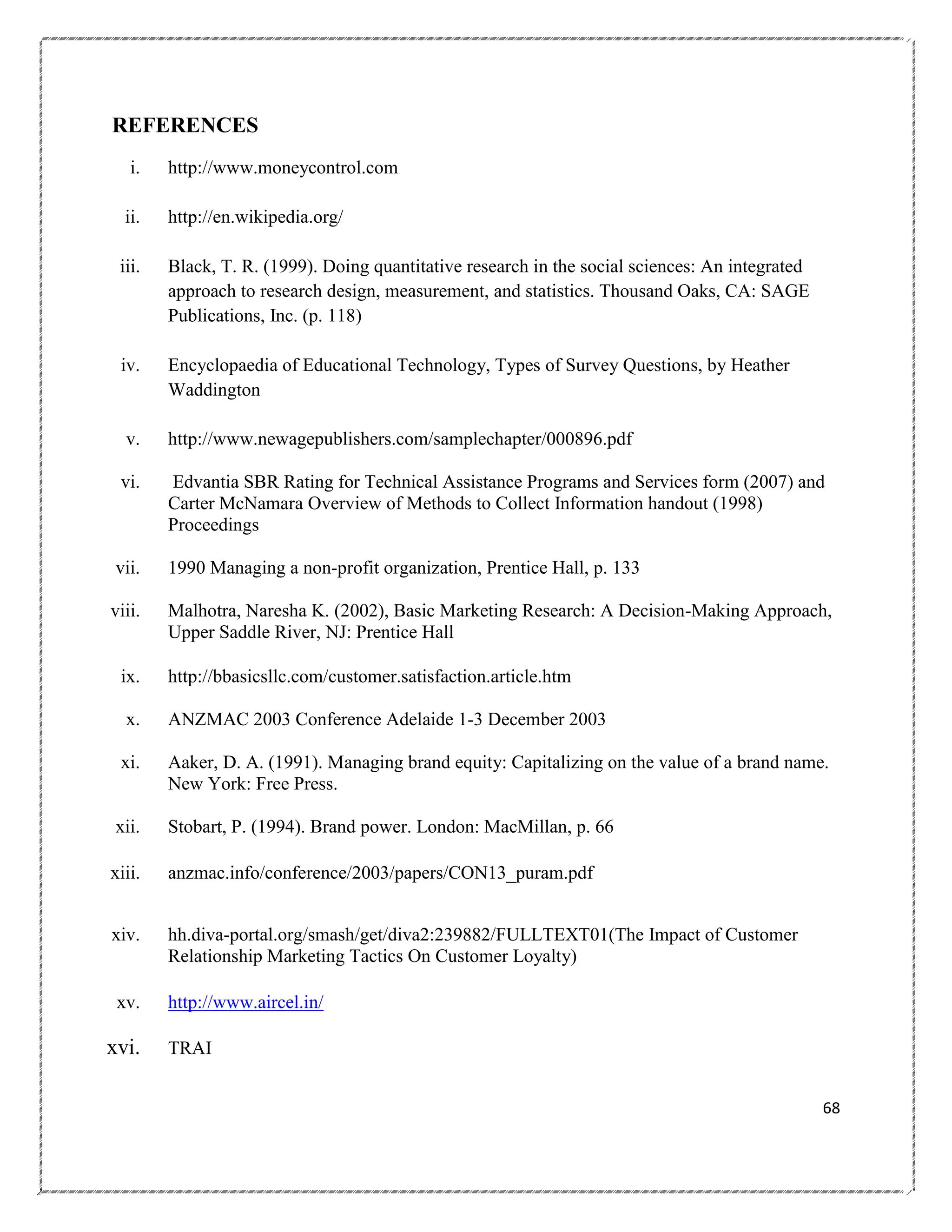 REFERENCES
i.

http://www.moneycontrol.com

ii.

http://en.wikipedia.org/

iii.

Black, T. R. (1999). Doing quantitative research in the social sciences: An integrated
approach to research design, measurement, and statistics. Thousand Oaks, CA: SAGE
Publications, Inc. (p. 118)

iv.

Encyclopaedia of Educational Technology, Types of Survey Questions, by Heather
Waddington

v.

http://www.newagepublishers.com/samplechapter/000896.pdf

vi.

Edvantia SBR Rating for Technical Assistance Programs and Services form (2007) and
Carter McNamara Overview of Methods to Collect Information handout (1998)
Proceedings

vii.

1990 Managing a non-profit organization, Prentice Hall, p. 133

viii.

Malhotra, Naresha K. (2002), Basic Marketing Research: A Decision-Making Approach,
Upper Saddle River, NJ: Prentice Hall

ix.

http://bbasicsllc.com/customer.satisfaction.article.htm

x.

ANZMAC 2003 Conference Adelaide 1-3 December 2003

xi.

Aaker, D. A. (1991). Managing brand equity: Capitalizing on the value of a brand name.
New York: Free Press.

xii.

Stobart, P. (1994). Brand power. London: MacMillan, p. 66

xiii.

anzmac.info/conference/2003/papers/CON13_puram.pdf

xiv.

hh.diva-portal.org/smash/get/diva2:239882/FULLTEXT01(The Impact of Customer
Relationship Marketing Tactics On Customer Loyalty)

xv.

http://www.aircel.in/

xvi.

TRAI
68

 