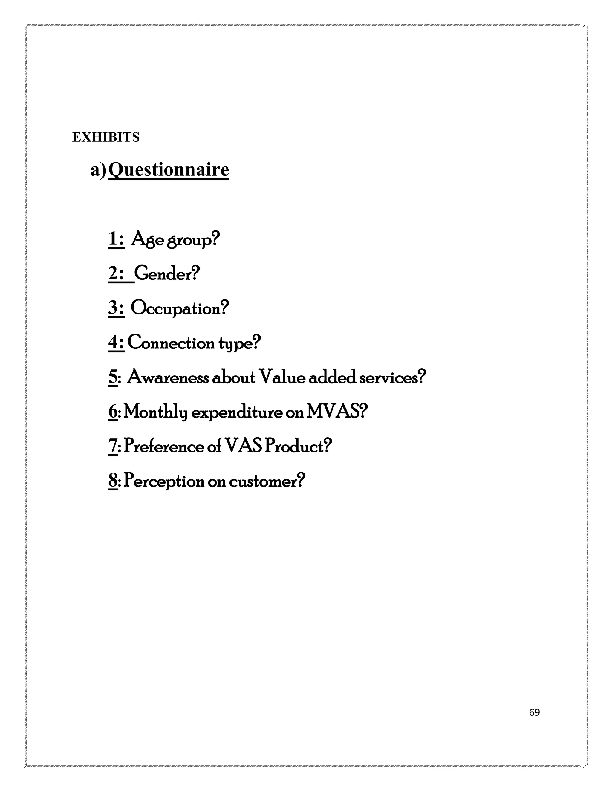 EXHIBITS

a) Questionnaire
1: Age group?
2: Gender?
3: Occupation?
4: Connection type?
5: Awareness about Value added services?
6: Monthly expenditure on MVAS?
7: Preference of VAS Product?
8: Perception on customer?

69

 