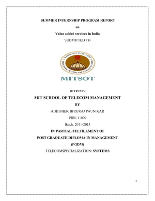 SUMMER INTERNSHIP PROGRAM REPORT
on
Value added services in India
SUBMITTED TO

MIT PUNE‟s

MIT SCHOOL OF TELECOM MANAGEMENT
BY
ABHISHEK BHOJRAJ PAUNIKAR
PRN: 11009
Batch: 2011-2013
IN PARTIAL FULFILLMENT OF
POST GRADUATE DIPLOMA IN MANAGEMENT
(PGDM)
TELECOMSPECIALIZATION: SYSTEMS

1

 