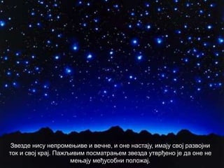 Звезде нису непромењиве и вечне, и оне настају, имају свој развојни
ток и свој крај. Пажљивим посматрањем звезда утврђено је да оне не
мењају међусобни положај.
 