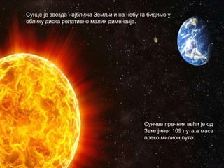 Сунце је звезда најближа Земљи и на небу га бидимо у
облику диска релативно малих димензија.
Сунчев пречник већи је од
Землјиног 109 пута,а маса
преко милион пута.
 