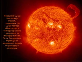 Површина Сунца
подложна је
сталним
променама. На
Сунцу постоје
области чија је
температура нижа
од околине па
изгледају тамније.
То су Сунчеве пеге
појављују се
периодично, мењају
се,распадају и
исчезавају.
 