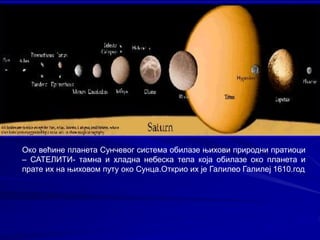 Око већине планета Сунчевог система обилазе њихови природни пратиоци
– САТЕЛИТИ- тамна и хладна небеска тела која обилазе око планета и
прате их на њиховом путу око Сунца.Открио их је Галилео Галилеј 1610.год
 