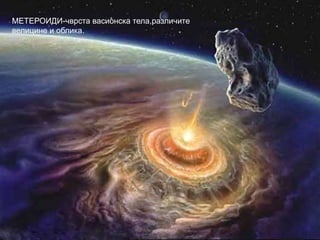 ХАЛЕЈЕВА КОМЕТА – једна од најпознатијих комета,која
у близини Земље и Сунца пролази сваких 76 година.
МЕТЕРОИДИ-чврста васионска тела,различите
велицине и облика.
 