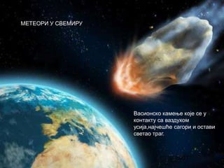 МЕТЕОРИ У СВЕМИРУ
Васионско камење које се у
контакту са ваздухом
усија,најчешће сагори и остави
светао траг.
 