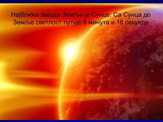 Најближа звезда Земљи је Сунце. Са Сунца до
Земље светлост путује 8 минута и 18 секунде
 