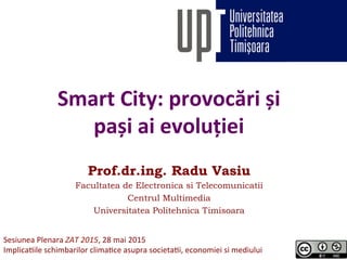 Smart	
  City:	
  provocări	
  și	
  
pași	
  ai	
  evoluției	
  
Prof.dr.ing. Radu Vasiu
Facultatea de Electronica si Telecomunicatii
Centrul Multimedia
Universitatea Politehnica Timisoara
	
  Sesiunea	
  Plenara	
  ZAT	
  2015,	
  28	
  mai	
  2015	
  
Implica6ile	
  schimbarilor	
  clima6ce	
  asupra	
  societa6i,	
  economiei	
  si	
  mediului	
  
 