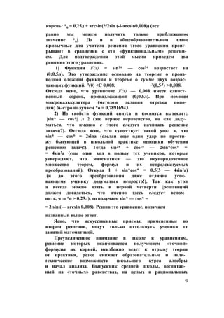 корень: *0 = 0,25д + arcsin(A/2sin (-i-arcsin0,008)) (все
равно мы можем получить только приближенное
значение *0). Да и в общеобразовательном плане
привычные для учителя решения этого уравнения проиг­
рывают в сравнении с его «функциональным» решени­
ем. Для подтверждения этой мысли приведем два
решения этого уравнения.
1) Функция F(x) = sin3* — cos3* возрастает на
(0;0,5л). Это утверждение основано на теореме о произ­
водной сложной функции и теореме о сумме двух возрас­
тающих функций. Л(0) <С 0,008; Л(0,5Л) >0,008.
Отсюда ясно, что уравнение F(x) — 0,008 имеет единст­
венный корень, принадлежащий (0;0,5л). При помощи
микрокалькулятора (методом деления отрезка попо­
лам) быстро получаем *о = 0,78916943.
2) Из свойств функций синуса и косинуса вытекает:
|sin* — cos*| л 2 (это верное неравенство, но как доду­
маться, что именно с этого следует начинать решение
задачи?). Отсюда ясно, что существует такой угол а, что
sin* — cos* = 2sina (сделан еще один удар по прести­
жу бытующей в школьной практике методики обучения
решению задач!). Тогда sin2* + cos2* — 2sin*cos* =
= 4sin2a (еще один ход в пользу тех учеников, которые
утверждают, что математика — это неупорядоченное
множество теорем, формул и их непредсказуемых
преобразований). Откуда 1 + sin*cos* = 0,5(3 — 4sin2a)
(и до этого преобразования даже отлично успе­
вающему ученику додуматься непросто!). Так как угол
а всегда можно взять в первой четверти (решающий
должен догадаться, что именно здесь следует вспом­
нить, что *о > 0,25л), то получаем sin* — cos* =
= 2 sin (— arcsin 0,008). Решив это уравнение, получаем
названный выше ответ.
Ясно, что искусственные приемы, примененные во
втором решении, могут только оттолкнуть ученика от
занятий математикой.
Преувеличенное внимание в школе к уравнениям,
решение которых оканчивается получением «точной»
формулы их корней, неизбежно ведет к отрыву теории
от практики, резко снижает образовательные и поли­
технические возможности школьного курса алгебры
и начал анализа. Выпускник средней школы, воспитан­
ный на «точных» равенствах, на целых и рациональных
9
 