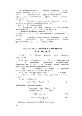 19. Назовите несколько значений параметра а, при
которых уравнение х 3 + (2 — а ) х — а — 3 = 0 имеет:
только один корень; три корня; два отрицательных
корня; один отрицательный корень; только положи­
тельный корень.
20. Существует ли такое значение параметра а, при
котором сумма всех трех корней уравнения х3 + (2 —
— а ) х — а — 3 = 0 положительна?
21. Существует ли такое значение а, при котором
корень уравнения х3 + (2 — а ) х — а — 3 = 0 равен — 1 ?
22. Как изменяются корни уравнения х3 + (2 —
— а ) х — а — 3 = 0, если параметр а увеличивается от
-6 до 20?
23. Существует ли такое значение параметра а, при
котором произведение трех действительных корней
уравнения х3 + (2 — а ) х — а — 3 = 0 больше 1000?
Задание 10. ИССЛЕДОВАНИЕ УРАВНЕНИЙ
И НЕРАВЕНСТВ
З а д а ч а 1. Сколько решений имеет уравнение
~ [ х + х3 = 5?
Р е ш е н и е . Функция f ( x ) — ~[х + х3 определена для
х л 0, непрерывная, монотонная, неотрицательная,
изменяется от 0 до + оо. Поэтому данное уравнение
имеет только одно решение Х. Очевидно, 1 <xi<2.
З а д а ч а 2. Существует ли корень Хо уравнения
sin 2х + 5 sin х + 5 cos х + 1 = 0, если 0 л Хо л 0,25л?
Р е ш е н и е . Не существует. Если 0 л л 0,25я,то
все слагаемые левой части этого уравнения неотрица­
тельны.
З а д а ч а 3. Уравнение
sin 2х + 5 sin х + 5 cos х + 1 = 0 (1)
преобразовали следующим образом:
2 sin х cos х + 5 sin х + 5 cos x + 1 = 0.
cos x ( 2 sin x + 5) = — 1 — 5 sin x ,
C 0 S X L
sjn x + 5 (24),
c o s x = -------1!A 2,5.
2 sin x +5
(3)
Докажите, что уравнения (1), (2), (3) равносильны.
98
 