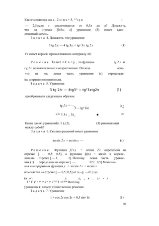 Как изменяются cos х , 2 s i n x + 5, ^"+5 и -
— 2,5,если х увеличивается от 0,5л до л? Докажите,
что на отрезке [0,5л; л] уравнение (3) имеет един­
ственный корень.
З а д а ч а 4. Докажите, что уравнение
3 tg 2л: — 4 tg Зл: = tg2 З х tg 2 х (1)
Уе имеет корней, принадлежащих интервалу л0;
Р е ш е н и е . Если 0 < С х < у , то функции tg 2 х и
i g 3 x положительные и возрастающие. Отсюда ясно,
что на л0; левая часть уравнения (1) отрицатель­
на, а правая положительна.
З а д а ч а 5. Уравнение
3 tg 2л: — 4tg3* = tg23xtg2x (1)
преобразовали следующим образом:
tg 2 х = —, (2)
' 3 — tg2 Злг w
tg 2х 3 З х _ Зл_ ■ (3)
Какие два из уравнений ( 1 ), (2), (3) равносильны
между собой?
З а д а ч а 6. Сколько решений имеет уравнение
arcsin 2 х + arcsin х — (1)
Р е ш е н и е . Функция f ( x ) = arcsin 2 х определена на
отрезке [ — 0,5; 0,5], а функция ф(х) = arcsin х опреде­
лена на отрезке [ — 1; 1]. Поэтому левая часть уравне­
ния (1) определена на отрезке [ — 0,5; 0,5].Монотон­
ная и непрерывная функция у = arcsin 2 х + arcsin х
изменяется на отрезке [ — 0,5; 0,5] от л—5. —JL ) до
(я . я  2 2т т я _ 2т - г
Т ' Т )’ т' е‘ от J n до Т71' Т <TJt* Поэтому
уравнение (1) имеет единственное решение.
З а д а ч а 7. Уравнение
1 + cos 2х cos Зх = 0,5 sin2 Зх (1)
99
 