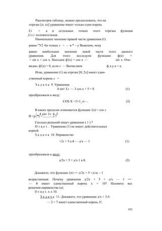 Рассмотрев таблицу, можно предположить, что на
отрезке [0; 2л] уравнение имеет только один корень
X i = а в остальных точках этого отрезка функция
f ( x ) положительная.
Наименьшее значение правой части уравнения (1)
равно "У2 Ав точках х = ~ и * ~ у Выясним, чему
равно наибольшее значение левой части этого данного
уравнения. Для этого исследуем функцию ф(х) =
= sin х + cos х. Находим ф'(х) = cos х — sin х. Оче­
видно, ф'(х) = 0, если х — Вычисляем ф а у а = 2.
Итак, уравнение (1) на отрезке [0; 2л] имеет един­
ственный корень х =
З а д а ч а 9. Уравнение
4 sin4 З х — 3 cos х + 5 = 0 (1)
преобразовали к виду:
COS X =1!-1_о—. (2)
В каких пределах изменяются функции /(х) = cos х
/ ч 4 sin4 З х 4- 5
И <р{*) =.............з ?
Сколько решений имеет уравнение ( 1 ) ?
О т в е т . Уравнение (1) не имеет действительных
корней.
З а д а ч а 10. Неравенство
л/2х + 5 а 8 — д/х — 1 (1)
преобразовали к виду:
д/2х + 5 + д/х 1 а 8. (2)
Докажите, что функция /(х) == д/2х + 5 +д/лс ~ 1
возрастающая. Почему уравнение д/2х + 5 + д/х — 1 ==
— 8 имеет единственный корень х = 10? Назовите все
решения неравенства (2).
О т в е т. х а 10.
З а д а ч а 11. Докажите, что уравнение д/х + 3-f-
— 2 = 7 имеет единственный корень Х.
101
 