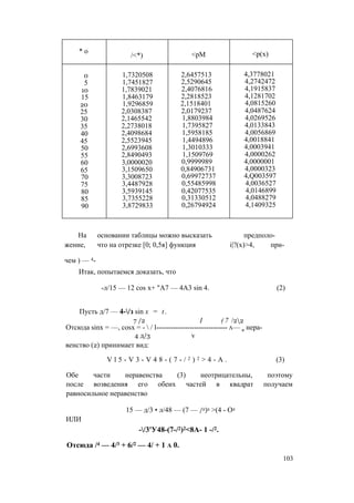 * о
/<*) <рМ <р(х)
0 1,7320508 2,6457513 4,3778021
5 1,7451827 2,5290645 4,2742472
10 1,7839021 2,4076816 4,1915837
15 1,8463179 2,2818523 4,1281702
20 1,9296859 2,1518401 4,0815260
25 2,0308387 2,0179237 4,0487624
30 2,1465542 1,8803984 4,0269526
35 2,2738018 1,7395827 4,0133843
40 2,4098684 1,5958185 4,0056869
45 2,5523945 1,4494896 4,0018841
50 2,6993608 1,3010333 4,0003941
55 2,8490493 1,1509769 4,0000262
60 3,0000020 0,9999989 4,0000001
65 3,1509650 0,84906731 4,0000323
70 3,3008723 0,69972737 4,Q003597
75 3,4487928 0,55485998 4,0036527
80 3,5939145 0,42077535 4,0146899
85 3,7355228 0,31330512 4,0488279
90 3,8729833 0,26794924 4,1409325
На основании таблицы можно высказать предполо­
жение, что на отрезке [0; 0,5я] функция i|?(x)>4, при­
чем ) — 4-
Итак, попытаемся доказать, что
-л/15 — 12 cos х+ "А7 — 4А3 sin 4. (2)
Пусть д/7 — 4-/з sin x = t .
7 /2 I ( 7 /22
Отсюда sinx = —, cosx = -  / l------------------------------ а— и нера-
4 д/3 v
венство (2) принимает вид:
V l 5 - V 3 - V 4 8 - ( 7 - / 2 ) 2 > 4 - A . (3)
Обе части неравенства (3) неотрицательны, поэтому
после возведения его обеих частей в квадрат получаем
равносильное неравенство
15 — д/3 • л/48 — (7 — /2)2 >(4 - О2
ИЛИ
-/3'У48-(7-/2)2<8А- 1 -/2.
Отсюда /4 — 4/3 + 6/2 — 4/ + 1 а 0.
103
 