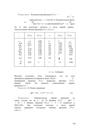 Р е ш е н и е . Положительная функция Р ( х ) = —
V1 — х2
определена на ( — 1 ; 0) и (0; 1). Положительную функ-
ч 1 ,85 / , 12
цию /г(х) = у + у 2 рассматриваем на # — 1; — gg) и
(0; 1). Для получения гипотезы о числе корней уравне­
ния составляем таблицы функций Р ( х ) и F ( x ) :
X Р ( х ) F { x ) ■ X Р ( х ) F ( x )
-1 о о 6,08 0 5 ООО
-0,9 11,4 5,97 0,1 5,02 17,1
-0,8 8,33 5,83 0,2 5,10 12,1
-0,7 7 5,65 0,3 5,24 10,4
-0,6 6,25 5,41 0,4 5,46 9,58
-0,5 5,77 5,08 0,5 5,77 9,08
-0,4 5,46 4,58 0,6 6,25 8,75
-0,3 5,24 3,75 0,7 7 8,51
-0,2 5,10 2,08 0,8
4 •т
12
5,05 0 1 оо 8,08
85
(—1 1;—J убывают.
Методом «ступенек» легко доказывается, что на этом
промежутке уравнение (1) корней не имеет. На (0; 1)
непрерывная функция Р ( х ) возрастает, функция F ( x )
убывает. Число 0,8 является единственным корнем
уравнения ( 1 ).
З а д а ч а 16. Решите уравнение
lg(*2 + 9) — 3 • 2Л' + 5 == 0. (1)
Р е ш е н и е . Отрицательных корней уравнение не
имеет, потому что на (— оо; 0) функция Р { х ) = lg(*2 +
+ 9) + 5 убывает, функция К ( х ) = 3 • 2х возрастает и
Р(0)>/С(0).. Для получения гипотезы о числе корней
данного уравнения составляем таблицы функций Р ( х )
и К { х ) :
105
 