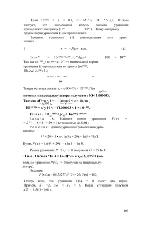 Если 10“100 < х < 0,1, то М ' ( х ) <С F ' ( x ) . Отсюда
следует, что наименьший корень данного уравнения
принадлежит интервалу (10" ;10“1). Этому интервалу
другие корни уравнения (1) не принадлежат.
Заменим уравнение (1) равносильным ему урав­
нением
| х = ~Jlgx+ 100. (2)
Если * = 10-100+10~396, то "/lgx + 100 = 10“".
Так как 10~100_л ю-396 <с 10 ", то наименьший корень
уравнения (1) принадлежит интервалу (10“100;
lO-ioo+io-396). Но
Ю-100 + 10— ,.-Ю0 96
Теперь остается доказать, что Ю10 3% < 10“392. При
106/—
помощи микрокалькулятора получаем у Ю< 1,000003.
Так как лГ+а < 1 + — (если 0 < а < 1), то
L jq390 /6 --- V г—_________ ’
Ю10'396 = д/ у 10 < 1 Vl.000003 < 1 + 10~395.
О т в е т . 1 0 _ l 0 0 < j c 0 < 1o-100+10"39e.
З а д а ч а 18. Найдите корни уравнения F ( x ) =
= 2 2 х — 5 • 3 х + 29 = 0 (с точностью до 0,01).
Р е ш е н и е . Данное уравнение равносильно урав­
нениям:
4* + 29 = 5 • 3х, 1п(4х + 29) = 1п5 + *1пЗ.
Пусть Р ( х ) = 1п(4* + 29) — х In 3 — In 5.
Решив уравнение Р ' ( х ) = 0, получаем 4 х = 29 In 3:
: l n - i . Отсюда *1п 4 = In-Щ''Л- и х0« 3,395578 (ко­
рень х о уравнения Р ( х ) = 0 получен на микрокальку­
ляторе).
Находим:
F (хо)да - 68,73277; F{0) = 29; F(6) = 480.
Теперь ясно, что уравнение F(x) = 0 имеет два корня.
Причем, Х  =2, х о < х 2 < 6. После уточнения получаем
Х 2 ~ 5,55(4= 0,01).
10
107
 