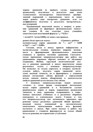 корнях уравнений (в крайнем случае, выраженных
радикалами), получаемых в результате даже очень
головоломных нестандартных тождественных преобра­
зований выражений с переменными, часто не может
верно решить даже квадратное уравнение, если его
коэффициенты получены в результате инструменталь­
ных измерений.
Традиционный школьный подход к вопросу о реше­
нии уравнений не формирует функциональное мышле­
ние ученика. И, как следствие этого, учащийся,
самостоятельно получивший формулу *0 ="0,25л+
+ arcsin(V2 ^arcsm 0,008)), не может, как правило,
решить более простую задачу: «Сравнить дробные
положительные корни уравнений sin *— cos3* = 0,008
и 2sin3* — cos3* = 0,008».
Сегодня, когда в школу пришли информатика и
вычислительная техника, появились широкие возмож­
ности в формировании функционального мышления
учащихся в процессе изучения уравнений. Системати­
ческое применение микрокалькуляторов при работе над
уравнениями коренным образом изменяет ее обучающее
содержание. Вообще, серьезный политехнический под­
ход к решению уравнений в школе практически можно
реализовать только с помощью микрокалькулятора.
Он позволяет не только упростить и ускорить вычисли­
тельную работу, получить корни уравнений доста­
точно высокой точности, но и формировать у учащихся
навыки составления таблиц функций с определенной
целью, навыки поиска, обнаружения и доказательства
свойств уравнений путем анализа этих таблиц.
С помощью микрокалькулятора можно находить
«точные» (с точки зрения элементарной математики)
целые корни уравнений и в большинстве случаев
рациональные корни и корни, выраженные радикалами
(имеются в виду уравнения, содержащиеся в совре­
менных школьных учебниках и в различных сборниках
конкурсных и олимпиадных задач). Главное в том,
что микрокалькулятор дает возможность применять при
решении самых различных уравнений общий функцио­
нальный подход, основанный на систематическом
комплексном использовании свойств всех функций,
изучаемых в школе. При таком подходе к работе над
уравнениями у учащихся формируется не только общий
метод их решения, но и происходит углубленное
ю
 