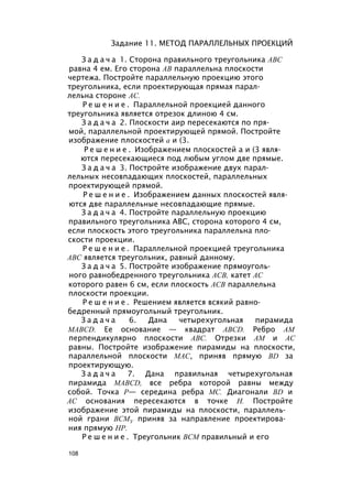 Задание 11. МЕТОД ПАРАЛЛЕЛЬНЫХ ПРОЕКЦИЙ
З а д а ч а 1. Сторона правильного треугольника ABC
равна 4 ем. Его сторона АВ параллельна плоскости
чертежа. Постройте параллельную проекцию этого
треугольника, если проектирующая прямая парал­
лельна стороне АС.
Р е ш е н и е . Параллельной проекцией данного
треугольника является отрезок длиною 4 см.
З а д а ч а 2. Плоскости аир пересекаются по пря­
мой, параллельной проектирующей прямой. Постройте
изображение плоскостей а и (3.
Р е ш е н и е . Изображением плоскостей а и (3 явля­
ются пересекающиеся под любым углом две прямые.
З а д а ч а 3. Постройте изображение двух парал­
лельных несовпадающих плоскостей, параллельных
проектирующей прямой.
Р е ш е н и е . Изображением данных плоскостей явля­
ются две параллельные несовпадающие прямые.
З а д а ч а 4. Постройте параллельную проекцию
правильного треугольника ABC, сторона которого 4 см,
если плоскость этого треугольника параллельна пло­
скости проекции.
Р е ш е н и е . Параллельной проекцией треугольника
ABC является треугольник, равный данному.
З а д а ч а 5. Постройте изображение прямоуголь­
ного равнобедренного треугольника АСВ, катет АС
которого равен 6 см, если плоскость АСВ параллельна
плоскости проекции.
Р е ш е н и е . Решением является всякий равно­
бедренный прямоугольный треугольник.
З а д а ч а 6. Дана четырехугольная пирамида
MABCD. Ее основание — квадрат ABCD. Ребро AM
перпендикулярно плоскости ABC. Отрезки AM и АС
равны. Постройте изображение пирамиды на плоскости,
параллельной плоскости MAC, приняв прямую BD за
проектирующую.
З а д а ч а 7. Дана правильная четырехугольная
пирамида MABCD, все ребра которой равны между
собой. Точка Р— середина ребра МС. Диагонали BD и
АС основания пересекаются в точке Н. Постройте
изображение этой пирамиды на плоскости, параллель­
ной грани ВСМУ приняв за направление проектирова­
ния прямую HP.
Р е ш е н и е . Треугольник ВСМ правильный и его
108
 