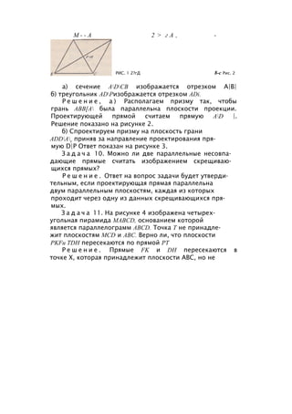 М - - А 2 > г А , -
РИС. 1 2?гД 8-с Рис. 2
а) сечение ADCB изображается отрезком А|В|
б) треугольник ADРизображается отрезком ADi.
Р е ш е н и е , а ) Располагаем призму так, чтобы
грань АВВ[А была параллельна плоскости проекции.
Проектирующей прямой считаем прямую AD |.
Решение показано на рисунке 2.
б) Спроектируем призму на плоскость грани
ADDAy приняв за направление проектирования пря­
мую D|P Ответ показан на рисунке 3.
З а д а ч а 10. Можно ли две параллельные несовпа­
дающие прямые считать изображением скрещиваю­
щихся прямых?
Р е ш е н и е . Ответ на вопрос задачи будет утверди­
тельным, если проектирующая прямая параллельна
двум параллельным плоскостям, каждая из которых
проходит через одну из данных скрещивающихся пря­
мых.
З а д а ч а 11. На рисунке 4 изображена четырех­
угольная пирамида MABCD, основанием которой
является параллелограмм ABCD. Точка Т не принадле­
жит плоскостям MCD и ABC. Верно ли, что плоскости
PKFи TDH пересекаются по прямой РТ
Р е ш е н и е . Прямые FK и DH пересекаются в
точке X, которая принадлежит плоскости ABC, но не
 