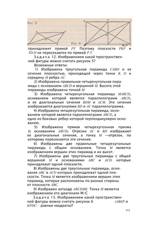 X# П И /
принадлежит прямой РТ. Поэтому плоскости PKF и
TD H не пересекаются по прямой Р Т.
З а д а ч а 12. Изображением какой пространствен­
ной фигуры можно считать рисунок 5?
Возможные ответы:
1) Изображена треугольная пирамида CABD и ее
сечение плоскостью, проходящей через точки В, D и
середину М ребра АС.
2) Изображена правильная четырехугольная пира­
мида с основанием ABCD и вершиной М. Высота этой
пирамиды изображена точкой М.
3) Изображена четырехугольная пирамида MABCD,
основанием которой является параллелограмм ABCD,
и ее диагональные сечения BDM и ACM. Эти сечения
изображаются диагоналями BD и АС параллелограмма.
4) Изображена четырехугольная пирамида, осно­
ванием которой является параллелограмм ABCD, а
одно из боковых ребер которой перпендикулярно осно­
ванию.
5) Изображена прямая четырехугольная призма
(с основанием ABCD). Отрезки АС и BD изображают
ее диагональные сечения, а точка М —отрезок, по
которому пересекаются эти сечения.
6) Изображены две правильные четырехугольные
пирамиды с общим основанием. Точка М является
изображением вершин этих пирамид и их высот.
7) Изображены две треугольные пирамиды с общей
вершиной М и основаниями ABC и ACD, которые
принадлежат одной плоскости.
8) Изображены две треугольные пирамиды, осно­
вания ABC и ACD которых принадлежат одной пло­
скости. Точка М является изображением вершин этих
пирамид, которые расположены по разные стороны
от плоскости ABC.
9) Изображен октаэдр ABCDMK. Точка М является
изображением его диагонали М/С
З а д а ч а 13. Изображением какой пространствен­
ной фигуры можно считать рисунок 6 (АВКР и
KPDC— равные квадраты)?
111
 