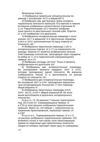 Возможные ответы:
1) Изображена правильная четырехугольная пи­
рамида с основанием ABCD и вершиной М.
2) Изображен куб, две боковые грани которого
параллельны плоскости проекции. Его верхнее и нижнее
основания изображены соответственно отрезками ВС
и AD. Параллелограмм АКСР является изображе­
нием одного из диагональных сечений куба. Отрезки
АС и BD изображают его диагонали.
3) Изображены четырехугольная пирамида с осно­
ванием АКСР и вершиной М и треугольные пирамиды
КАВМ и CMPD, расположенные по одну сторону от
плоскости ABC.
4) Изображены треугольная пирамида CABD и
непараллельные отрезки АК и СР на поверхности пи­
рамиды. Отрезок КР является изображением сечения
этой пирамиды плоскостью, проходящей через середины
ее ребер ВС и AD и параллельной скрещивающимся
прямым АВ и CD.
5) Изображен октаэдр ABCDMH. Точка М является
изображением его диагонали МН.
6) Изображены две четырехугольные пирамиды.
Их основаниями являются квадраты АВКР и KPDC,
которые принадлежат одной плоскости. Их вершины
изображаются точкой М и расположены по разные
стороны от плоскости ABC.
7) Изображены две четырехугольные пирамиды.
Их основания АВКР и KPDC принадлежат параллель­
ным несовпадающим плоскостям. У этих пирамид
общая вершина М.
8) Изображены треугольные пирамиды ВАКМ,
DMPC, ВКСМУ DAMP с общей вершиной М. Их осно­
вания расположены в различных непараллельных
плоскостях.
З а д а ч а 14. На рисунке 7 показан параллелепи­
пед ABCDA[B[C[D. Скрещивающиеся прямые АР
и C|D на этом рисунке изображены параллельными
прямыми. Верно ли, что прямая /, параллельная на­
правлению проектирования, пересекает прямые АР
и CiD?
Р е ш е н и е . Скрещивающиеся прямые АР и CD
на рисунке изображены параллельными прямыми. Это
возможно только в том случае, если проектирующая
прямая не пересекает две параллельные плоскости,
каждая из которых проходит через одну из скрещиваю-
112
 