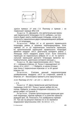 щихся прямых АР или CD. Поэтому и прямая / не
пересекает прямые АРи C|D
З а д а ч а 15. Докажите, что ортогональная проек­
ция правильного тетраэдра DACB с ребром а на пло­
скость будет иметь наибольшую площадь, когда эта
плоскость параллельна двум скрещивающимся ребрам
DC и АВ тетраэдра.
Р е ш е н и е . Ребра DC и АВ данного правильного
тетраэдра равны и взаимно перпендикулярны. Если
прямые DC и АВ параллельны плоскости проекции,
то ортогональной проекцией правильного тетраэдра
является квадрат ABCD, диагонали которого равны а.
Площадь этого квадрата равна 0,5а2. Если плоскость
проекции не параллельна ребрам DC и АВ, то ортого­
нальной проекцией данного тетраэдра является че­
тырехугольник, диагонали которого меньше а.
З а д а ч а 16. Дан параллелограмм ABCD. Точка
М — середина отрезка АВ. Точка К принадлежит от­
резку AD и AKKD —  .2. Найдите, в каком отноше­
нии точка Р пересечения отрезков АС и МК делит
отрезок МК.
Р е ш е н и е . Считаем данный параллелограмм
изображением квадрата ABCD со стороной, равной 6.
Отрезок АР— биссектриса прямого угла треугольника
КАМ. Поэтому КР.РМ = АК'.АМ =1. /Ш:0,5 АВ =
= 2:3.
З а д а ч а 17. Дана правильная шестиугольная
пирамида MABCDEF. Точка К делит ребро ВМ по­
полам. Найдите, в каком отношении плоскость FEK
делит ребро AM (точкой X).
Р е ш е н и е . Строим ортогональную проекцию дан­
ной пирамиды, приняв прямую FE в качестве проекти­
рующей (рис. 8). Плоскость FEK изображена прямой
КЕ. Так как на рисунке отрезки КЕ и МА являются
медианами треугольника МВЕ, то МХХА= 2:1.
5 Л. Б Василевский из
 