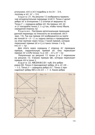 угольники АМХ и НСХ подобны и МА.НС— 3:4,
поэтому и MX :ХС = 3:4.
З а д а ч а 21. На рисунке 12 изображена правиль­
ная четырехугольная пирамида MABCD. Точка К делит
ребро МС в отношении 1:2 (считая от вершины М).
Точка Р — середина ребра MD. На прямых МН, ВК
и СР постройте точки X, У и Q так, чтобы точка Убыла
серединой отрезка XQ.
Р е ш е н и е . Построим ортогональную проекцию
данной пирамиды на плоскость ее основания ABCD
(рис. 13). Так как прямая МН изображается на черте­
же точкой М = Н = X, то задача свелась к проведению
на этом чертеже через точку X такой прямой, которая
пересекает прямые ВК и Ср в таких точках У и Q,
что ХУ = YQ.
Для этого через середину F отрезка ВС проводим
прямую, параллельную прямой ВК. Она пересекает
прямые НС и СРв точках Ти Q. МК — КТ и ХУ = YQ.
Полученные на рисунке 13 точки Q и У переносим
на рисунок 12. Строим прямую QK, которая пересекает
прямую МН в точке X.
З а д а ч а 22. ABCDA|B|C|D|—куб. Его ребро
равно 60. Точка Н принадлежит ребру АВ и АН :НВ —
= 1:2. Точка Р — середина ребра ВС. Точка К при­
надлежит ребру DD и DK:KD = 1 :3. Какие ребра
115
 