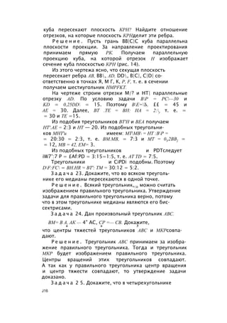куба пересекают плоскость КРН? Найдите отношение
отрезков, на которые плоскость КРНделит эти ребра.
Р е ш е н и е . Пусть грань ВВ|С|С куба параллельна
плоскости проекции. За направление проектирования
принимаем прямую РК. Получаем параллельную
проекцию куба, на которой отрезок Н изображает
сечение куба плоскостью КРН (рис. 14).
Из этого чертежа ясно, что секущая плоскость
пересекает ребра АВ, ВВ, AD, DD, В|С|, C|D| со­
ответственно в точках Я, М Г, К, Р, F, т. е. в сечении
получаем шестиугольник HMPFKT.
На чертеже строим отрезки М/? и НТ| параллельные
отрезку AD. По условию задачи ВР = РС—30 и
KD = 0,25DD = 15. Поэтому ВЕ=Ъ, ££ = 45 и
АЕ = 30. Далее, ВТ .ТЕ = ВН: НА = 2:у т. е. =
= 30 и ТЕ =15.
Из подобия треугольников ВТ'Н и ВЕА получаем
НТ'.АЕ = 2:3 и НТ — 20. Из подобных треугольни­
ков МНТ'и имеем: МТМВ = НТ :ВР =
= 20:30 = 2:3, т. е. ВМ.МВ, = 7:3 и МТ = 0У2ВВ] =
= 12, MB = 42, ЕМ= 3.
Из подобных треугольников и PDTследует
iW7’:7 P = £Af:PD = 3:15=1:5, т. е. AT TD = 7:5.
Треугольники и CiPDi подобны. Поэтому
DF:FC = BH.HR = ВТ': ТМ = 30:12 = 5:2.
З а д а ч а 23. Докажите, что во всяком треуголь­
нике его медианы пересекаются в одной точке.
Р е ш е н и е . Всякий треугольник„/о можно считать
изображением правильного треугольника. Утверждение
задачи для правильного треугольника верно, потому
что в этом треугольнике медианы являются его бис­
сектрисами.
З а д а ч а 24. Дан произвольный треугольник ABC.
ВМ= В А, АК — 4" АС, СР =— СВ. Докажите,
о о 3
что центры тяжестей треугольников ABC и МКРсовпа­
дают.
Р е ш е н и е . Треугольник ABC принимаем за изобра­
жение правильного треугольника. Тогда и треугольник
МКР будет изображением правильного треугольника.
Центры вращений этих треугольников совпадают.
А так как у правильного треугольника центр вращения
и центр тяжести совпадают, то утверждение задачи
доказано.
З а д а ч а 2 5. Докажите, что в четырехугольнике
J16
 