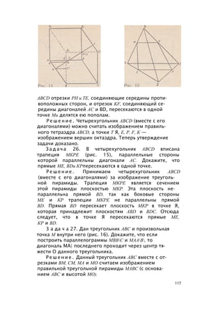 ABCD отрезки PH и ТЕ, соединяющие середины проти­
воположных сторон, и отрезок KF, соединяющий се­
редины диагоналей АС и BD, пересекаются в одной
точке Ми делятся ею пополам.
Р е ш е н и е . Четырехугольник ABCD (вместе с его
диагоналями) можно считать изображением правиль­
ного тетраэдра ABCD, а точки Т Я, Е, Р, F, К —
изображением вершин октаэдра. Теперь утверждение
задачи доказано.
З а д а ч а 26. В четырехугольник ABCD вписана
трапеция МКРЕ (рис. 15), параллельные стороны
которой параллельны диагонали АС. Докажите, что
прямые ME, BDи КРпересекаются в одной точке.
Р е ш е н и е . Принимаем четырехугольник ABCD
(вместе с его диагоналями) за изображение треуголь­
ной пирамиды. Трапеция МКРЕ является сечением
этой пирамиды плоскостью МКР. Эта плоскость не­
параллельна прямой BD, так как боковые стороны
ME и КР трапеции МКРЕ не параллельны прямой
BD. Прямая BD пересекает плоскость МКР в точке Я,
которая принадлежит плоскостям ABD и BDC. Отсюда
следует, что в точке Я пересекаются прямые ME,
КР и BD.
3 а да ч а 27. Дан треугольник ABC и произвольная
точка М внутри него (рис. 16). Докажите, что если
построить параллелограммы МВВС и МААВ, то
диагональ МА| последнего проходит через центр тя­
жести О данного треугольника.
Р е ш е н и е . Данный треугольник ABC вместе с от­
резками ВМ, СМ, МА и МО считаем изображением
правильной треугольной пирамиды МАВС (с основа­
нием ABC и высотой МО).
117
 
