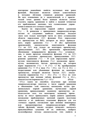 повторение важнейших свойств изученных ими ранее
функций. Последнее является самым существенным
в методике обучения учащихся решению уравнений.
Во всех отношениях (и с дидактической, и с практи­
ческой точек зрения) более ценным является умение
отделить корень уравнения и найти с нужной точностью
его приближенное значение, чем головоломные упраж­
нения в поисках его «точных» корней.
Задача на определение корней любого уравнения
F(x) — 0, решаемая с применением микрокалькулятора,
состоит из следующих наиболее типичных подзадач
(всех или только некоторой части из них): установление
области определения D(F) функции F(x); определение
тех промежутков из D(F), которым не могут принадле
жать корни уравнения F(x) = О (без применения
производной); доказательство монотонности функции
F(x) на D(F) или только на некоторых промежутках,
принадлежащих D(F) (без применения производной);
обоснование непрерывности функции F(x); установле­
ние, в каких пределах изменяется функция F(x) на D(F)
или на отдельных промежутках, принадлежащих D(F);
решение уравнения F'(x) = О (для определения проме­
жутков монотонности функции F(x)) нахождение проме­
жутка, являющегося частью промежутка, на котором
верно неравенство F'(x) > 0 (F'(x) <Z 0); преобразование
уравнения F(x) == 0 к виду Р(х) =.М(х), где Р(х) и М(х) —
возрастающие или убывающие функции на некотором
промежутке, который является частью D[F) доказа­
тельство наравенства Р(х) > М(х) (Р(х) <L М(х)) на этом
промежутке при помощи таблиц функций Р(х) и М(х)-9
доказательство неравенства Р (х)> М'(х) (Р/(х)с
<М'(х)) таким же способом; получение при помощи
микрокалькулятора гипотезы о числе корней уравнения
и обоснование этой гипотезы; нахождение целых (ра­
циональных) корней уравнения; вычисление корней
уравнения, принадлежащих заданному промежутку; до­
казательство того, что некоторому заданному проме­
жутку не могут принадлежать корни данного уравнения;
нахождение приближенных значений корней; получение
гипотезы о их свойствах; отыскание формулы для его
«точных» корней; составление при помощи инженерных
или программируемых микрокалькуляторов (ПМК)
таблиц функций, анализ которых позволяет высказать
правдоподобные суждения об их свойствах, выбрать
целесообразные методы доказательства этих свойств и
II
 
