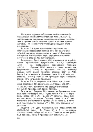 Построим другое изображение этой пирамиды (и
связанных с ней параллелограммов МВВС и АМВА),
расположив ее основание параллельно плоскости проек­
ции и приняв за направление проектирования прямую
МО (рис. 17). После этого утверждение задачи стало
очевидным.
З а д а ч а 28. Дана произвольная трапеция ABCD.
В точке К пересекаются прямые AD и ВС: Диагонали
АС и BD трапеции пересекаются в точке М. Докажите,
что прямая КМ проходит через середины Н и Р соот­
ветственно сторон АВи CD трапеции.
Р е ш е н и е . Треугольник АКВ принимаем за изобра­
жение правильного треугольника АКВУа трапецию
ABCD — за изображение равнобокой трапеции
ABCD 1. Прямая М|К| является осью симметрии
треугольника АКВ| и трапеции ABCD. Поэтому
прямая М|К| делит пополам отрезки D|C и А|В|.
Точки Р и Н являются образами точек Р и Н соответ­
ственно. Поэтому прямая КМ проходит через середины
сторон CD и АВ данной трапеции.
З а д а ч а 29. На сторонах АВ и CD четырехуголь­
ника ABCD (рис. 18) даны точки Мм К такие, что AM =
= kAB, DK = kDC. Докажите, что середины отрезков
ВС, МК, AD принадлежат одной прямой.
Р е ш е н и е . Рисунок 18 считаем изображением пра­
вильного тетраэдра ABCD. Пусть точки Р и К — сере­
дины ребер AD и ВС. Прямая РТ является осью сим­
метрии этого тетраэдра. Поэтому точки М и К сим­
метричны относительно прямой РТ, и точка Е, в кото­
рой пересекаются прямые РТ и МК, есть середина от­
резка МК.
З а д а ч а 30. Дан прямоугольный параллелепипед
ABCDABCD (рис. 19). Точки К и Р — середины
соответственно ребер ВВ| и AD. Точка Н делит ребро
СС1 пополам. Точка Е принадлежит ребру В С  и
118
 
