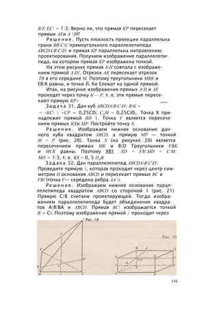 ВЕ:ЕС = 1:3. Верно ли, что прямая КР пересекает
прямые АЕи А Н?
Р е ш е н и е . Пусть плоскость проекции параллельна
грани ВВСС прямоугольного параллелепипеда
ABCDABCD и прямая КР параллельна направлению
проектирования. Получаем изображение параллелепи­
педа, на котором прямая КР изображена точкой.
На этом рисунке прямая АН совпала с изображе­
нием прямой AD|. Отрезок АК пересекает отрезок
ТВ в его середине М. Поэтому треугольники МВК и
ЕВ|К равны, и точки Л, Ки Ележат на одной прямой.
Итак, на рисунке изображения прямых АН и АЕ
проходят через точку К — Р, т. е. эти прямые пересе­
кают прямую КР• ___
З а д а ч а 31. Дан куб ABCDABCD. ВК =
= ~КС  -СР = 0,25CD; СХМ = 0,25CiD,. Точка X при­
надлежит прямой BD 1. Точка У является пересече­
нием прямых КХи МР. Постройте точку X.
Р е ш е н и е . Изображаем нижнее основание дан­
ного куба квадратом ABCD, а прямую МР — точкой
М = Р (рис. 20). Точка X (на рисунке 20) является
пересечением прямых МК и B|D Треугольники FBK
и МСК равны. Поэтому ХВ1 :XD = FB'.MD = СМ:
MD = 1:3, т. е. ВХ = 0, 5 DXB.
З а д а ч а 32. Дан параллелепипед ABCDABCD.
Проведите прямую /, которая проходит через центр сим­
метрии Н основания ABCD и пересекает прямые ВС и
FBi (точка F— середина ребра АА ).
Р е ш е н и е . Изображаем нижнее основание парал­
лелепипеда квадратом ABCD со стороной 1 (рис. 21)
Прямую С|В считаем проектирующей. Тогда изобра­
жением параллелепипеда будет объединение квадра­
тов А|В|ВА и ABCD. Прямая ВС изображается точкой
В = Ci. Поэтому изображение прямой / проходит через
* Рис. 18
119
 