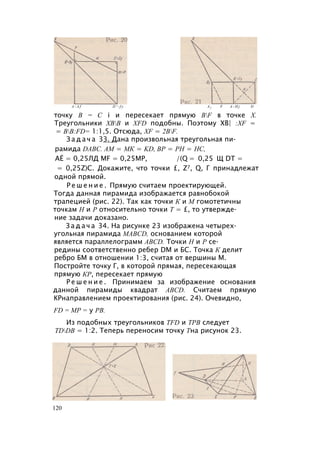A - A f D ' - f y A f F A - H j D
точку В = С i и пересекает прямую BF в точке X.
Треугольники ХВВ и XFD подобны. Поэтому ХВ| :XF =
= BB:FD= 1:1,5. Отсюда, XF = 2ВF.
З а д а ч а 33. Дана произвольная треугольная пи­
рамида DABC. AM = МК = KD, ВР = PH = НС,
АЁ = 0,25ЛД MF = 0,25МР, /(Q = 0,25 Щ DT =
= 0,25Z)C. Докажите, что точки £, Z7, Q, Г принадлежат
одной прямой.
Р е ш е н и е . Прямую считаем проектирующей.
Тогда данная пирамида изображается равнобокой
трапецией (рис. 22). Так как точки К и М гомотетичны
точкам Н и Р относительно точки Т = £, то утвержде­
ние задачи доказано.
З а д а ч а 34. На рисунке 23 изображена четырех­
угольная пирамида MABCD, основанием которой
является параллелограмм ABCD. Точки Н и Р се­
редины соответственно ребер DM и БС. Точка К делит
ребро БМ в отношении 1:3, считая от вершины М.
Постройте точку Г, в которой прямая, пересекающая
прямую КР, пересекает прямую
Р е ш е н и е . Принимаем за изображение основания
данной пирамиды квадрат ABCD. Считаем прямую
КРнаправлением проектирования (рис. 24). Очевидно,
FD = МР = у РВ.
Из подобных треугольников TFD и ТРВ следует
TDDB = 1:2. Теперь переносим точку Тна рисунок 23.
120
 
