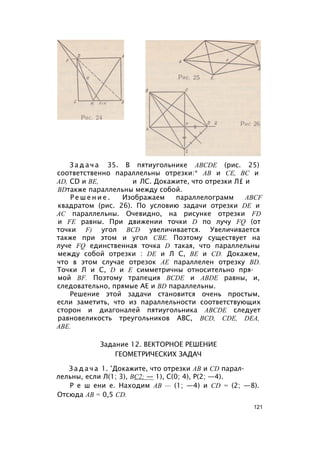 З а д а ч а 35. В пятиугольнике ABCDE (рис. 25)
соответственно параллельны отрезки:* АВ и СЕ, ВС и
AD, CD и BE, и ЛС. Докажите, что отрезки Л£ и
BDтакже параллельны между собой.
Р е ш е н и е . Изображаем параллелограмм ABCF
квадратом (рис. 26). По условию задачи отрезки DE и
АС параллельны. Очевидно, на рисунке отрезки FD
и FE равны. При движении точки D по лучу FQ (от
точки F) угол BCD увеличивается. Увеличивается
также при этом и угол СВЕ. Поэтому существует на
луче FQ единственная точка D такая, что параллельны
между собой отрезки : DE и Л С, BE и CD. Докажем,
что в этом случае отрезок АЕ параллелен отрезку BD.
Точки Л и С, D и Е симметричны относительно пря­
мой BF. Поэтому трапеция BCDE и ABDE равны, и,
следовательно, прямые АЕ и BD параллельны.
Решение этой задачи становится очень простым,
если заметить, что из параллельности соответствующих
сторон и диагоналей пятиугольника ABCDE следует
равновеликость треугольников ABC, BCD, CDE, DEA,
ABE.
Задание 12. ВЕКТОРНОЕ РЕШЕНИЕ
ГЕОМЕТРИЧЕСКИХ ЗАДАЧ
З а д а ч а 1. ’Докажите, что отрезки АВ и CD парал­
лельны, если Л(1; 3), ВС2; — 1), С(0; 4), Р(2; —4).
Р е ш ени е. Находим АВ — (1; —4) и CD = (2; —8).
Отсюда АВ = 0,5 CD.
121
 