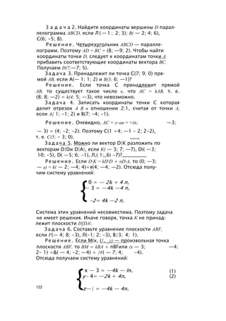 3 а д а ч а 2. Найдите координаты вершины D парал­
лелограмма ABCD, если Л ( — 1 ; 2; 3); В( — 2; 4; 6),
С(6; -5; 8).
Р е ш е н и е . Четырехугольник ABCD — паралле­
лограмм. Поэтому AD = ВС = (8; —9; 2). Чтобы найти
координаты точки D, следует к координатам точки А
прибавить соответствующие координаты вектора ВС.
Получаем D(7;—7; 5).
З а д а ч а 3. Принадлежит ли точка С(7; 9; 0) пря­
мой АВ, если А(— 1; 1; 2) и В(3; 6; —1)?
Р е ш е н и е . Если точка С принадлежит прямой
АВ, то существует такое число к, что АС = kAB, т. е.
(8; 8; —2) = k(4; 5; —3), что невозможно.
З а д а ч а 4. Записать координаты точки С которая
делит отрезок А В в отношении 2:1, считая от точки А,
если А{ 1; -1; 2) и В(7; -4; -1).
Р е ш е н и е . Очевидно, АС = л~ав = л-(6; —3;
— 3) = (4; -2; -2). Поэтому С(1 +4; —1 - 2; 2-2),
т. е. С(5; - 3; 0). ____
З а д а ч а 5. Можно ли вектор D|K разложить по
векторам D|Dи D|A|, если К( — 3; 7; —7), Di( —3;
10; -5), D( —5; 6; -1), Л,( 1;_6i -7)?__________
Р е ш е н и е . Если DK = kDD + nDA, то (0; —3;
— 2) = k( — 2; —4; 4)+я(4; —4; —2). Отсюда полу­
чим систему уравнений:
Система этих уравнений несовместима. Поэтому задача
не имеет решения. Иначе говоря, точка К не принад­
лежит плоскости D[DA.
З а д а ч а 6. Составьте уравнение плоскости ABF,
если F(— 4; 8; -3), Л(-1; 2; -3), В/3; 4; 1).
Р е ш е н и е . Если М(х, (/, _z) — произвольная точка
плоскости ABF, то ВМ = kBA + nBFили (х — 3; —4;
2- 1) =&( — 4; -2; —4) + /г( — 7; 4; -4).
Отсюда получаем систему уравнений:
(1)
(2)
122
 