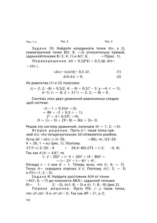 Рис. 1 м Рис. 2 Рис. 3
З а д а ч а 10. Найдите координаты точки М(х; у 2),
симметричной точке В(5; 8; —3) относительно прямой,
заданнойточками В<3; 4; 1) и А(1; 6; —7)(рис. 1).
П е р в о е р е ш е н и е .ВН = 0,5Z?£i + 0,5/Ш; BHt=
= kBA |.
кВАх= 0уЫ3В[+ 0,5 Ш , (1)
BiM-BAi = 0. (2)
Из равенства (1) и (2) получаем:
k{— 2; 2; -8) = 0,5(2; 4; - 4) + 0,5(* - 3; у —4; г — 1);
(г-5; г/ — 8; 2 + 3 ) * ( — 2; 2; — 8) = 0.
Система этих двух уравнений равносильна следую­
щей системе:
-2k = 1 + 0,5(лг —3),
— 86 = -2 + 0,5 /г — 1),
2* = 2+ 0,5(f/ —4),
Л — 2(х - 5) + 2У- 8) — 8(z + 3)= 0.
Решив эту систему уравнений, получаем М( — 1; 2; —3).
В т о р о е р е ш е н и е . Пусть К— такая точка пря­
мой BAi, что четырехугольник ВВМКявляется ромбом.
Есгш BK = kBA{=[-2k 26; —86), то /((3-26:
4 + 26; 1 —8к) (рис. 1). Поэтому
£7/Г=(-2-26; -4 + 26;4-86);£Т£ = (-2; -4; 4).
Так как В [К2 = £i£2, то
(- 2 - 26)2 + (- 4 + 26)2 + (4 - 86)2 =
— (— 2)2 + (— 4)2 + 42.
Отсюда k = 0 или 6 = 1. Теперь ясно, что К; 6; — 7).
Точка Н— середина отрезка В К. Поэтому Н(2; 5; — 3)
и Л1(—1; 2; -3).
З а д а ч а И. Найдите расстояние А|Н от точки
>4i(1; 6; —7) до плоскости АВ|К> заданной точками
Л(— 1; 2; -3), Bi(5; 8; - 3) и К(- 1; 8; -6) (рис.2).
П е р в о е р е ш е н и е . Пусть Р(0; у z) такая точка,
что AP-ABi= 0 и АР-АК = 0. Так как АР = (1; у-2;
124
 