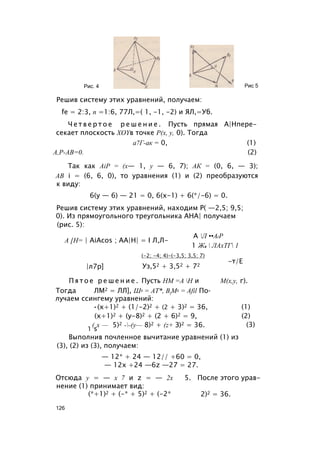 Рис. 4 Рис 5
Решив систему этих уравнений, получаем:
fe = 2:3, п =1:6, 77Л,=( 1, -1, -2) и ЯЛ,=Уб.
Ч е т в е р т о е р е ш е н и е . Пусть прямая А|Нпере-
секает плоскость XOYв точке Р(х, у, 0). Тогда
а7Г-ак = 0, (1)
А,Р-АВ=0. (2)
Так как AiP = (x— 1, у — 6, 7); АК = (0, 6, — 3);
АВ i = (6, 6, 0), то уравнения (1) и (2) преобразуются
к виду:
6(у — 6) — 21 = 0, 6(х-1) + 6(*/-6) = 0.
Решив систему этих уравнений, находим Р( —2,5; 9,5;
0). Из прямоугольного треугольника АНА| получаем
(рис. 5):
А [Н= | AiAcos ; АА|Н| = I Л,Л-
А Л ••AiP
|л7р]
1 Жа  ЛАхТГ 1
(-2; -4; 4)-(-3,5; 3,5; 7)
Уз,52 + 3,52 + 72
-т/Е
П я т о е р е ш е н и е . Пусть НМ =А Н и М(х,у, г).
Тогда ЛМ2 = ЛЛ], Ш2 = АТ*, BtM2 = Afil По­
лучаем ссингему уравнений:
•(х+1)2 + (1/-2)2 + (2 + 3)2 = 36, (1)
(х+1)2 + (у-8)2 + (2 + 6)2 = 9, (2)
. ( х — 5)2 --(у— 8)2 + (z+ З)2 = 36.
1 s
(3)
Выполнив почленное вычитание уравнений (1) из
(3), (2) из (3), получаем:
— 12* + 24 — 12// +60 = 0,
— 12х +24 —6z —27 = 27.
Отсюда у = — х 7 и z = — 2х
нение (1) принимает вид:
(*+1)2 + (-* + 5)2 + (-2*
5. После этого урав-
2)2 = 36.
126
 