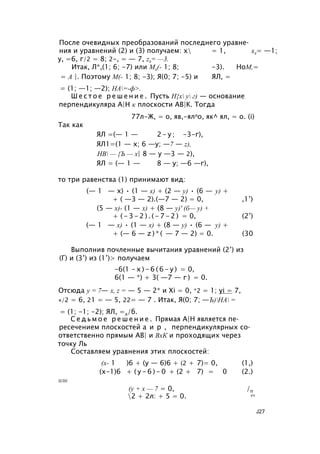 После очевидных преобразований последнего уравне­
ния и уравнений (2) и (3) получаем: х = 1, х2= —1;
у, =6, г/2 = 8; 2-, = — 7, z2= —3.
Итак, Л*,(1; 6; -7) или М2(- 1; 8; -3). НоМ,=
= А |. Поэтому М(- 1; 8; -3); Я(0; 7; -5) и ЯЛ, =
= (1; —1; —2); НА=-ф>.
Ш е с т о е р е ш е н и е . Пусть Н{х у г) — основание
перпендикуляра А|Н к плоскости АВ|К. Тогда
77л-Ж, = о, яв,-ялло, як^ ял, = о. (i)
Так как
ЯЛ =(— 1 — 2 - у ; -3-г),
ЯЛ1=(1 — х; 6 —у; —7 — z),
НВ — {Ъ — х| 8 — у —3 — 2),
ЯЛ = (— 1 — 8 — у; —6 —г),
то три равенства (1) принимают вид:
(— 1 — х) • (1 — х) + (2 — у) • (6 — у) +
+ ( —3 — 2).(—7 — 2) = 0, ,1’)
(5 — х)- (1 — х) + (8 — у)' (б— у) +
+ ( - 3 - 2 ) . ( - 7 - 2 ) = 0, (2’)
(— 1 — х) • (1 — х) + (8 — у) • (6 — у) +
+ (— 6 — z ) * ( — 7 — 2) = 0. (30
Выполнив почленные вычитания уравнений (2’) из
(Г) и (3’) из (1’)> получаем
-6(1 - х ) - 6 ( 6 - у ) = 0,
6(1 — *) + 3( —7 — г ) = 0.
Отсюда у = 7— х, z = — 5 — 2* и Xi = 0, *2 = 1; yi = 7,
«/2 = 6, 21 = — 5, 22= — 7 . Итак, Я(0; 7; —Ъ)НА =
= (1; -1; -2); ЯЛ, =л/б.
С е д ь м о е р е ш е н и е . Прямая А|Н является пе­
ресечением плоскостей а и р , перпендикулярных со­
ответственно прямым АВ| и ВхК и проходящих через
точку Ль
Составляем уравнения этих плоскостей:
(х- 1 )6 + (у — 6)6 + (2 + 7)= 0, (1,)
(х-1)6 + ( у - 6 ) - 0 + (2 + 7) = 0 (2.)
ИЛИ
(у + х — 7 = 0, /п
2 + 2л: + 5 = 0. кч
J27
 
