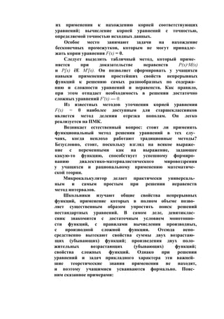 их применения к нахождению корней соответствующих
уравнений; вычисление корней уравнений с точностью,
определяемой точностью исходных данных.
Особое место занимают задачи на нахождение
бесконечных промежутков, которым не могут принадле­
жать корни уравнения F(x) = 0.
Следует выделить табличный метод, который приме­
няется при доказательстве неравенств Р(х)лМ(х)
и Р[х) ёЕ М'[х). Он позволяет сформировать у учащихся
навыки применения простейших свойств непрерывных
функций к решению самых разнообразных по содержа­
нию и сложности уравнений и неравенств. Как правило,
при этом отпадает необходимость в решении достаточно
сложных уравнений F'(x) — 0.
Из известных методов уточнения корней уравнения
F(x) = 0 наиболее доступным для старшеклассников
является метод деления отрезка пополам. Он легко
реализуется на ПМК.
Возникает естественный вопрос: стоит ли применять
функциональный метод решения уравнений в тех слу­
чаях, когда неплохо работают традиционные методы?
Безусловно, стоит, поскольку взгляд на всякое выраже­
ние с переменными как на выражение, задающее
какую-то функцию, способствует успешному формиро­
ванию диалектико-материалистического мировоззрения
у учащихся и рациональному применению математиче­
ской теории.
Микрокалькулятор делает практически универсаль­
ным и самым простым при решении неравенств
метод интервалов.
Школьники изучают общие свойства непрерывных
функций, применение которых в полном объеме позво­
ляет существенным образом упростить поиск решений
нестандартных уравнений. В самом деле, девятиклас­
сник знакомится с достаточным условием монотонно­
сти функций, с правилами вычисления производных,
с производной сложной функции. Отсюда непо­
средственно вытекают свойства суммы двух возрастаю­
щих (убывающих) функций; произведения двух поло­
жительных возрастающих (убывающих) функций;
свойства сложных функций. Однако при решении
уравнений и задач прикладного характера эти важней­
шие теоретические знания применения не находят,
и поэтому учащимися усваиваются формально. Пояс­
ним сказанное примерами:
 