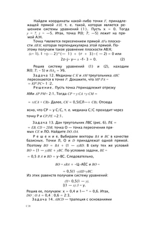 Найдем координаты какой-либо точки F, принадле­
жащей прямой АН, т. е. такой, которая является ре­
шением системы уравнений ( 1 ) . Пусть х = 0. Тогда
у = 7, z = —5. Итак, точка Р(0; 7; —5) лежит на пря­
мой А|Н.
Точка ^является пересечением прямой AFи плоско­
сти АВК, которая перпендикулярна этой прямой. По­
этому получаем такое уравнение плоскости АВ|К;
(х+ 1). 1 +(у — 2 ) * ( — 1 ) + ( г + 3 ) - ( — 2) = 0 или
2z-j- у— х -f- 3 = 0. (2)
Решив систему уравнений (1) и (2), находим
Я(0; 7; - 5) и НАХ = У6.
З а д а ч а 12. Медианы С К и AM треугольника ABC
пересекаются в точке Р. Докажите, что МР:РА =
= КР'.РС= 1 :2.
Р е ш е н и е . Пусть точка Рпринадлежит отрезку
АМи АР РМ= 2:1. Тогда СР = у СА +у СМ =
= ±(СА + СВ)- Далее, СК = 0,5(СЛ—+ СВ), Отсюда
ясно, что СР = у С/С, т. е. медиана С/С проходит через
точку Р и СР.РЕ =2:1.
З а д а ч а 13. Дан треугольник ЛВС (рис. 6). Л£ =
= ЕВ, CD = 2DB, точка О — точка пересечения пря­
мых СЕ и ЛО. Найдите DO..OA.
Р е ш е н и е. Выбираем векторы ВА и ВС в качестве
базисных. Точки Л, О и D принадлежат одной прямой.
Поэтому ВО = BA + (1 — x)BD. В силу тех же условий
ВО = {1 — у)ВЕ + уВС. По условию задачи, BE =
= 0,5 В А и BD = у-ВС. Следовательно,
ВО = хВА + -Ц-АЁС и ВО =
= 0,5(1 -у)Ш+уВС.
Из этих равенств получаем систему уравнений:
(X= 0,5(1 — у),
{(1 — х):3 = у.
Решив ее, получаем: х = 0,4 и 1— * = 0,6. Итак,
DO : О А = 0,4 : 0,6 = 2:3.
З а д а ч а 14. ABCD — трапеция с основаниями
С 28
 