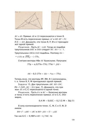 ВС и AD. Прямые АВ и CD пересекаются в точке Я.
Точка М есть пересечение прямых АС и BD ВР = РС,
Л/С — KD. Докажите, что точки Я, Р, М и К принадле­
жат одной прямой.
Р е ш е н и е . Пусть BC = kAD. Тогда из подобия
треугольников ВМС и DMA следует МС: МА = к : 1.
Треугольники НВСи HAD подобны. Поэтому НА =
= £-ТГв и 777)К= -|-77с.
Считаем векторы НВи НС базисными. Получаем:
77р = о,5(77в+77с); 77м = Т*Ш +
НК = 0,5 (77л + Ш) = -*(нв + 77с).
Теперь ясно, что векторы ЯР, ЯМ, Я/( коллинеарны,
т. е. точки Я, Р, М принадлежат одной прямой.
З а д а ч а 15. Дан треугольник ABC. BD=3DC,
Л£—1,5£С, ВК = 2КА (рис. 7). Докажите, что пря­
мые AD, и С/С пересекаются в одной точке.
Р е ш е н и е . Пусть В А и ВС — базисные векторы
и точка М есть пересечение прямых AD и С/С. Оче­
видно,
0,4/М + 0,6£С = 0,2 (2/М + ЗЩ (1)
В силу коллинеарности точек /С, М, С и Л, М, D
имеем:
ВМ=(7 - х)ВК + хВС и ВМ= уВА + (1 - у)Ш.
Так как Б/С = 0,4ВЛ и BD = 0У75ВС, то
129
 